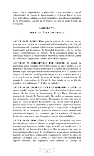 48
pueda restarle independencia u objetividad a sus actuaciones, con el
Administrador, el Consejo de Administración o el Revisor Fiscal; no debe
tener antecedentes judiciales; no tener antecedentes disciplinarios registrados
en la Procuraduría General de la Nación, ni ante la Junta Central de
Contadores.-
CAPITULO VIII
DEL COMITÉ DE CONVIVENCIA
ARTÍCULO 98. DEFINICIÓN: para la solución de conflictos que se
presenten entre propietarios o tenedores de unidades privadas, entre ellos y el
administrador o el Concejo de Administración, con ocasión de la aplicación o
interpretación del Reglamento de Propiedad Horizontal o de las normas
legales correspondientes, sin perjuicio de la intervención propia de las
autoridades policivas o jurisdiccionales respectivas, podrá acudirse al Comité
de Convivencia, elegido como se indica en el artículo siguiente.-
ARTÍCULO 99. INTEGRACIÓN DEL COMITÉ: El comité de
convivencia estará integrado por tres (3) personas las cuales podrán ser o no
propietarios de bienes privados que integren el Conjunto Residencial Paulo VI
Primera Etapa, pero que necesariamente deben residir en él. El ejercicio del
cargo es Ad honorem. Su designación corresponde a la Asamblea General y
en receso de esta tal función la asume el Consejo de Administración. El
período de nombramiento del Comité de Convivencia es por un (1) año
contado a partir del primero (1) de abril de cada año.-
ARTÍCULO 100. INHABILIDADES E INCOMPATIBILIDADES: Los
miembros del Comité de Convivencia no pueden desempeñar al mismo tiempo
ninguno de los cargos de Administrador, Revisor Fiscal, Contador, ni
integrante del Consejo de Administración. No pueden ser deudores morosos
por obligaciones a favor del Conjunto Residencial; no haber sido parte ni
activa ni pasiva en pleitos de naturaleza civil, laboral, comercial, penal o
policiva en los cuales sea demandante o demandado el Conjunto Residencial;
no haber sido sancionado por faltas graves al Reglamento de Propiedad
Horizontal. No ser considerado consumidor habitual de bebidas alcohólicas ni
sustancias alucinógenas; ser considerado por los residentes del Conjunto
Residencial como una persona de conducta ejemplar y buen ciudadano.-
ARTÍCULO 101. FUNCIONES: El Comité de Convivencia tiene como
función principal proponer fórmulas de arreglo amigable de los conflictos o
situaciones que las partes afectadas hayan sometido a su consideración. En
desarrollo de esta función deberá llevar un libro de actas en las cuales se
consignen las consideraciones del comité respecto a cada caso en particular, la
cual debe ser suscrita por el presidente y secretario del comité y las partes en
conflicto. En ningún caso el comité de convivencia está facultado para
imponer sanciones. Sus sugerencias serán remitidas al Consejo de
 