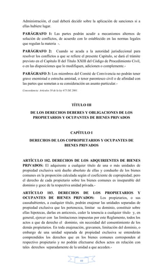 49
Administración, el cual deberá decidir sobre la aplicación de sanciones si a
ellas hubiere lugar.
PARÁGRAFO 1: Las partes podrán acudir a mecanismos alternos de
solución de conflictos, de acuerdo con lo establecido en las normas legales
que regulan la materia -.
PARÁGRAFO 2: Cuando se acuda a la autoridad jurisdiccional para
resolver los conflictos a que se refiere el presente Capitulo, se dará el trámite
previsto en el Capítulo II del Título XXIII del Código de Procedimiento Civil,
o en las disposiciones que lo modifiquen, adicionen o complemente.-
PARÁGRAFO 3: Los miembros del Comité de Convivencia no podrán tener
grave enemistad o estrecha amistad, o tener parentesco civil o de afinidad con
las partes que sometan a su consideración un asunto particular.-
Concordancia: Artículos 58 de la ley 675 DE 2001.
TÍTULO III
DE LOS DERECHOS DEBERES Y OBLIGACIONES DE LOS
PROPIETARIOS Y OCUPANTES DE BIENES PRIVADOS
CAPÍTULO I
DERECHOS DE LOS COPROPIETARIOS Y OCUPANTES DE
BIENES PRIVADOS
ARTÍCULO 102. DERECHOS DE LOS ADQUIRIENTES DE BIENES
PRIVADOS: El adquirente a cualquier título de una o más unidades de
propiedad exclusiva será dueño absoluto de ellas y condueño de los bienes
comunes en la proporción calculada según el coeficiente de copropiedad; pero
el derecho de cada propietario sobre los bienes comunes es inseparable del
dominio y goce de la respectiva unidad privada.-
ARTÍCULO 103. DERECHOS DE LOS PROPIETARIOS Y
OCUPANTES DE BIENES PRIVADOS: Los propietarios, o sus
causahabientes, a cualquier título, podrán enajenar las unidades separadas de
propiedad exclusiva que les pertenezca, limitar su dominio, constituir sobre
ellas hipotecas, darlas en anticresis, ceder la tenencia a cualquier título y, en
general, ejercer con las limitaciones impuestas por este Reglamento, todos los
actos a que da derecho el dominio, sin necesidad del consentimiento de los
demás propietarios. En toda enajenación, gravamen, limitación del dominio, o
embargo de una unidad separada de propiedad exclusiva se entenderán
comprendidos los derechos que en los bienes comunes corresponden al
respectivo propietario y no podrán efectuarse dichos actos en relación con
tales derechos separadamente de la unidad a que acceden.-
 