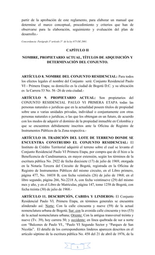 5
partir de la aprobación de este reglamento, para elaborar un manual que
determine el marco conceptual, procedimiento y criterios que han de
observarse para la elaboración, seguimiento y evaluación del plan de
desarrollo.-
Concordancia: Parágrafo 3° artículo 5° de la ley 675 DE 2001.
CAPÍTULO II
NOMBRE, PROPIETARIO ACTUAL, TÍTULOS DE ADQUISICIÓN Y
DETERMINACIÓN DEL CONJUNTO.
ARTÍCULO 8. NOMBRE DEL CONJUNTO RESIDENCIAL: Para todos
los efectos legales el nombre del Conjunto será: Conjunto Residencial Paulo
VI - Primera Etapa; su domicilio es la ciudad de Bogotá D.C. y su ubicación
es la Carrera 53 No. 56 -26 de esta ciudad.-
ARTÍCULO 9. PROPIETARIO ACTUAL: Son propietarios del
CONJUNTO RESIDENCIAL PAULO VI PRIMERA ETAPA todas las
personas naturales o jurídicas que en la actualidad poseen títulos de propiedad
sobre una o varias unidades privadas, individual o conjuntamente con otras
personas naturales o jurídicas, o las que los obtengan en un futuro, de acuerdo
con los modos de adquirir el dominio de la propiedad inmueble en Colombia y
que se encuentren debidamente inscritos ante la Oficina de Registro de
Instrumentos Públicos de la Zona respectiva.-
ARTÍCULO 10. TRADICIÓN DEL LOTE DE TERRENO DONDE SE
ENCUENTRA CONSTRUIDO EL CONJUNTO RESIDENCIAL: El
Instituto de Crédito Territorial adquirió el terreno sobre el cual se levanta el
Conjunto Residencial Paulo VI Primera Etapa, por compra que de él hizo a la
Beneficencia de Cundinamarca, en mayor extensión, según los términos de la
escritura pública No. 2922 de fecha diecisiete (17) de julio de 1969, otorgada
en la Notaría Tercera del Circuito de Bogotá, registrada en la Oficina de
Registro de Instrumentos Públicos del mismo circuito, en el Libro primero,
página 477, No. 16038 B, con fecha veintiséis (26) de julio de 1968; en el
libro segundo, página 266, No.2218 A, con fecha veintinueve (29) del mismo
mes y año, y en el Libro de Matrículas, página 147, tomo 1258 de Bogotá, con
fecha treinta (30) de julio de 1968.-
ARTÍCULO 11. DESCRIPCIÓN, CABIDA Y LINDEROS: El Conjunto
Residencial Paulo VI. Primera Etapa, en términos generales se encuentra
alinderado así: Norte: Con la calle cincuenta y nueve (59) de la actual
nomenclatura urbana de Bogotá; Sur: con la avenida calle cincuenta y tres (53)
de la actual nomenclatura urbana; Oriente: Con la antigua transversal treinta y
nueve (Tv. 39), hoy carrera 50; y occidente: en línea quebrada de sur a norte
con ―Balcones de Paulo VI., ―Paulo VI Segundo Sector y ―Parques de San
Nicolás‖. El detalle de los correspondientes linderos aparecen descritos en el
artículo séptimo de la escritura pública No. 458 del 21 de abril de 1976, de la
 