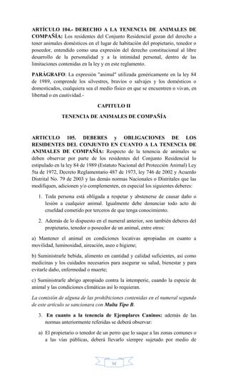 50
ARTÍCULO 104.- DERECHO A LA TENENCIA DE ANIMALES DE
COMPAÑÍA: Los residentes del Conjunto Residencial gozan del derecho a
tener animales domésticos en el lugar de habitación del propietario, tenedor o
poseedor, entendido como una expresión del derecho constitucional al libre
desarrollo de la personalidad y a la intimidad personal, dentro de las
limitaciones contenidas en la ley y en este reglamento.
PARÁGRAFO: La expresión "animal" utilizada genéricamente en la ley 84
de 1989, comprende los silvestres, bravíos o salvajes y los domésticos o
domesticados, cualquiera sea el medio físico en que se encuentren o vivan, en
libertad o en cautividad.-
CAPITULO II
TENENCIA DE ANIMALES DE COMPAÑÍA
ARTICULO 105. DEBERES y OBLIGACIONES DE LOS
RESIDENTES DEL CONJUNTO EN CUANTO A LA TENENCIA DE
ANIMALES DE COMPAÑÍA: Respecto de la tenencia de animales se
deben observar por parte de los residentes del Conjunto Residencial lo
estipulado en la ley 84 de 1989 (Estatuto Nacional del Protección Animal) Ley
5ta de 1972, Decreto Reglamentario 487 de 1973, ley 746 de 2002 y Acuerdo
Distrital No. 79 de 2003 y las demás normas Nacionales o Distritales que las
modifiquen, adicionen y/o complementen, en especial los siguientes deberes:
1. Toda persona está obligada a respetar y abstenerse de causar daño o
lesión a cualquier animal. Igualmente debe denunciar todo acto de
crueldad cometido por terceros de que tenga conocimiento.
2. Además de lo dispuesto en el numeral anterior, son también deberes del
propietario, tenedor o poseedor de un animal, entre otros:
a) Mantener el animal en condiciones locativas apropiadas en cuanto a
movilidad, luminosidad, aireación, aseo e higiene;
b) Suministrarle bebida, alimento en cantidad y calidad suficientes, así como
medicinas y los cuidados necesarios para asegurar su salud, bienestar y para
evitarle daño, enfermedad o muerte;
c) Suministrarle abrigo apropiado contra la intemperie, cuando la especie de
animal y las condiciones climáticas así lo requieran.
La comisión de alguna de las prohibiciones contenidas en el numeral segundo
de este artículo se sancionara con Multa Tipo B.
3. En cuanto a la tenencia de Ejemplares Caninos: además de las
normas anteriormente referidas se deberá observar:
a) El propietario o tenedor de un perro que lo saque a las zonas comunes o
a las vías públicas, deberá llevarlo siempre sujetado por medio de
 