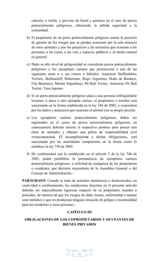 51
cabestro o traílla, y provisto de bozal y permiso en el caso de perros
potencialmente peligrosos, ofreciendo la debida seguridad a la
comunidad.
b) El propietario de un perro potencialmente peligroso asume la posición
de garante de los riesgos que se puedan ocasionar por la sola tenencia
de estos animales y por los perjuicios y las molestias que ocasione a las
personas, a las cosas, a las vías y espacios públicos y al medio natural
en general.
c) Dado su alto nivel de peligrosidad se consideran perros potencialmente
peligrosos a los ejemplares caninos que pertenezcan a una de las
siguientes razas o a sus cruces o híbridos: American Staffordshire
Terriers, Bullmastiff, Doberman, Dogo Argentino, Dodo de Burdeos,
Fila Brasileiro, Mastín Napolitano, Pit Bull Terrier, American Pit Bull
Terrier, Tosa Japonés.
d) Si un perro potencialmente peligroso ataca a una persona infringiéndole
lesiones, o ataca a otro ejemplar canino, el propietario o tenedor será
sancionado en la forma establecida en la ley 746 de 2002, y responderá
por los daños y perjuicios que ocasione el animal con su propio peculio.
e) Los ejemplares caninos potencialmente peligrosos, deben ser
registrados en el censo de perros potencialmente peligrosos, en
consecuencia deberán tenerse el respectivo permiso para poseer esta
clase de animales y obtener una póliza de responsabilidad civil
extracontractual. El incumplimiento a dichas obligaciones, será
sancionado por las autoridades competentes en la forma como lo
establece la ley 756 de 2002.
f) De conformidad con lo establecido en el artículo 5 de la ley 746 de
2002, podrá prohibirse la permanencia de ejemplares caninos
potencialmente peligrosos, a solicitud de cualquiera de los propietarios
o residentes, por decisión mayoritaria de la Asamblea General o del
Consejo de Administración.-
PARÁGRAFO. Cuando se trata de animales domésticos o domesticados, en
cautividad o confinamiento, las condiciones descritas en el presente artículo
deberán ser especialmente rigurosas respecto de su propietario, tenedor o
poseedor, de manera tal que los riesgos de daño, lesión, enfermedad o muerte
sean mínimos y que no produzcan ninguna situación de peligro o incomodidad
para los residentes y otras personas.-
CAPÍTULO III
OBLIGACIONES DE LOS COPROPIETARIOS Y OCUPANTES DE
BIENES PRIVADOS
 