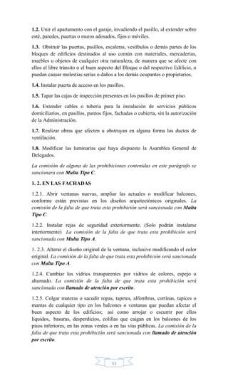 53
1.2. Unir el apartamento con el garaje, invadiendo el pasillo, al extender sobre
esté, paredes, puertas o muros adosados, fijos o móviles.
1.3. Obstruir las puertas, pasillos, escaleras, vestíbulos o demás partes de los
bloques de edificios destinados al uso común con materiales, mercaderías,
muebles u objetos de cualquier otra naturaleza, de manera que se afecte con
ellos el libre tránsito o el buen aspecto del Bloque o del respectivo Edificio, o
puedan causar molestias serias o daños a los demás ocupantes o propietarios.
1.4. Instalar puerta de acceso en los pasillos.
1.5. Tapar las cajas de inspección presentes en los pasillos de primer piso.
1.6. Extender cables o tubería para la instalación de servicios públicos
domiciliarios, en pasillos, puntos fijos, fachadas o cubierta, sin la autorización
de la Administración.
1.7. Realizar obras que afecten u obstruyan en alguna forma los ductos de
ventilación.
1.8. Modificar las luminarias que haya dispuesto la Asamblea General de
Delegados.
La comisión de alguna de las prohibiciones contenidas en este parágrafo se
sancionara con Multa Tipo C.
1. 2. EN LAS FACHADAS
1.2.1. Abrir ventanas nuevas, ampliar las actuales o modificar balcones,
conforme están previstas en los diseños arquitectónicos originales. La
comisión de la falta de que trata esta prohibición será sancionada con Multa
Tipo C.
1.2.2. Instalar rejas de seguridad exteriormente. (Solo podrán instalarse
interiormente) La comisión de la falta de que trata esta prohibición será
sancionada con Multa Tipo A.
1. 2.3. Alterar el diseño original de la ventana, inclusive modificando el color
original. La comisión de la falta de que trata esta prohibición será sancionada
con Multa Tipo A.
1.2.4. Cambiar los vidrios transparentes por vidrios de colores, espejo o
ahumado. La comisión de la falta de que trata esta prohibición será
sancionada con llamado de atención por escrito.
1.2.5. Colgar materas o sacudir ropas, tapetes, alfombras, cortinas, tapices o
mantas de cualquier tipo en los balcones o ventanas que puedan afectar el
buen aspecto de los edificios; así como arrojar o escurrir por ellos
líquidos, basuras, desperdicios, colillas que caigan en los balcones de los
pisos inferiores, en las zonas verdes o en las vías públicas. La comisión de la
falta de que trata esta prohibición será sancionada con llamado de atención
por escrito.
 