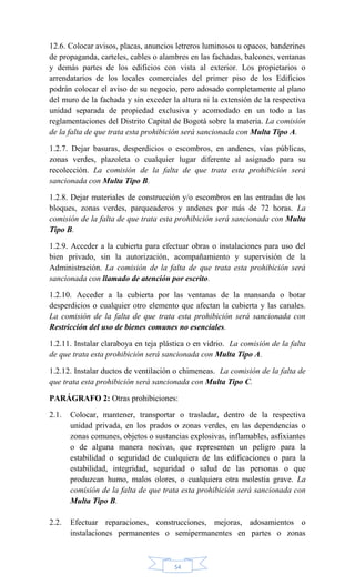 54
12.6. Colocar avisos, placas, anuncios letreros luminosos u opacos, banderines
de propaganda, carteles, cables o alambres en las fachadas, balcones, ventanas
y demás partes de los edificios con vista al exterior. Los propietarios o
arrendatarios de los locales comerciales del primer piso de los Edificios
podrán colocar el aviso de su negocio, pero adosado completamente al plano
del muro de la fachada y sin exceder la altura ni la extensión de la respectiva
unidad separada de propiedad exclusiva y acomodado en un todo a las
reglamentaciones del Distrito Capital de Bogotá sobre la materia. La comisión
de la falta de que trata esta prohibición será sancionada con Multa Tipo A.
1.2.7. Dejar basuras, desperdicios o escombros, en andenes, vías públicas,
zonas verdes, plazoleta o cualquier lugar diferente al asignado para su
recolección. La comisión de la falta de que trata esta prohibición será
sancionada con Multa Tipo B.
1.2.8. Dejar materiales de construcción y/o escombros en las entradas de los
bloques, zonas verdes, parqueaderos y andenes por más de 72 horas. La
comisión de la falta de que trata esta prohibición será sancionada con Multa
Tipo B.
1.2.9. Acceder a la cubierta para efectuar obras o instalaciones para uso del
bien privado, sin la autorización, acompañamiento y supervisión de la
Administración. La comisión de la falta de que trata esta prohibición será
sancionada con llamado de atención por escrito.
1.2.10. Acceder a la cubierta por las ventanas de la mansarda o botar
desperdicios o cualquier otro elemento que afectan la cubierta y las canales.
La comisión de la falta de que trata esta prohibición será sancionada con
Restricción del uso de bienes comunes no esenciales.
1.2.11. Instalar claraboya en teja plástica o en vidrio. La comisión de la falta
de que trata esta prohibición será sancionada con Multa Tipo A.
1.2.12. Instalar ductos de ventilación o chimeneas. La comisión de la falta de
que trata esta prohibición será sancionada con Multa Tipo C.
PARÁGRAFO 2: Otras prohibiciones:
2.1. Colocar, mantener, transportar o trasladar, dentro de la respectiva
unidad privada, en los prados o zonas verdes, en las dependencias o
zonas comunes, objetos o sustancias explosivas, inflamables, asfixiantes
o de alguna manera nocivas, que representen un peligro para la
estabilidad o seguridad de cualquiera de las edificaciones o para la
estabilidad, integridad, seguridad o salud de las personas o que
produzcan humo, malos olores, o cualquiera otra molestia grave. La
comisión de la falta de que trata esta prohibición será sancionada con
Multa Tipo B.
2.2. Efectuar reparaciones, construcciones, mejoras, adosamientos o
instalaciones permanentes o semipermanentes en partes o zonas
 