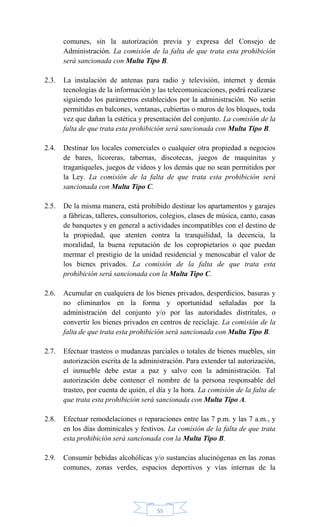 55
comunes, sin la autorización previa y expresa del Consejo de
Administración. La comisión de la falta de que trata esta prohibición
será sancionada con Multa Tipo B.
2.3. La instalación de antenas para radio y televisión, internet y demás
tecnologías de la información y las telecomunicaciones, podrá realizarse
siguiendo los parámetros establecidos por la administración. No serán
permitidas en balcones, ventanas, cubiertas o muros de los bloques, toda
vez que dañan la estética y presentación del conjunto. La comisión de la
falta de que trata esta prohibición será sancionada con Multa Tipo B.
2.4. Destinar los locales comerciales o cualquier otra propiedad a negocios
de bares, licoreras, tabernas, discotecas, juegos de maquinitas y
traganíqueles, juegos de videos y los demás que no sean permitidos por
la Ley. La comisión de la falta de que trata esta prohibición será
sancionada con Multa Tipo C.
2.5. De la misma manera, está prohibido destinar los apartamentos y garajes
a fábricas, talleres, consultorios, colegios, clases de música, canto, casas
de banquetes y en general a actividades incompatibles con el destino de
la propiedad, que atenten contra la tranquilidad, la decencia, la
moralidad, la buena reputación de los copropietarios o que puedan
mermar el prestigio de la unidad residencial y menoscabar el valor de
los bienes privados. La comisión de la falta de que trata esta
prohibición será sancionada con la Multa Tipo C.
2.6. Acumular en cualquiera de los bienes privados, desperdicios, basuras y
no eliminarlos en la forma y oportunidad señaladas por la
administración del conjunto y/o por las autoridades distritales, o
convertir los bienes privados en centros de reciclaje. La comisión de la
falta de que trata esta prohibición será sancionada con Multa Tipo B.
2.7. Efectuar trasteos o mudanzas parciales o totales de bienes muebles, sin
autorización escrita de la administración. Para extender tal autorización,
el inmueble debe estar a paz y salvo con la administración. Tal
autorización debe contener el nombre de la persona responsable del
trasteo, por cuenta de quién, el día y la hora. La comisión de la falta de
que trata esta prohibición será sancionada con Multa Tipo A.
2.8. Efectuar remodelaciones o reparaciones entre las 7 p.m. y las 7 a.m., y
en los días dominicales y festivos. La comisión de la falta de que trata
esta prohibición será sancionada con la Multa Tipo B.
2.9. Consumir bebidas alcohólicas y/o sustancias alucinógenas en las zonas
comunes, zonas verdes, espacios deportivos y vías internas de la
 