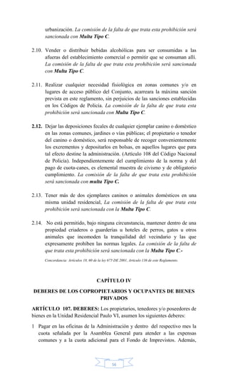56
urbanización. La comisión de la falta de que trata esta prohibición será
sancionada con Multa Tipo C.
2.10. Vender o distribuir bebidas alcohólicas para ser consumidas a las
afueras del establecimiento comercial o permitir que se consuman allí.
La comisión de la falta de que trata esta prohibición será sancionada
con Multa Tipo C.
2.11. Realizar cualquier necesidad fisiológica en zonas comunes y/o en
lugares de acceso público del Conjunto, acarreara la máxima sanción
prevista en este reglamento, sin perjuicios de las sanciones establecidas
en los Códigos de Policía. La comisión de la falta de que trata esta
prohibición será sancionada con Multa Tipo C.
2.12. Dejar las deposiciones fecales de cualquier ejemplar canino o doméstico
en las zonas comunes, jardines o vías públicas; el propietario o tenedor
del canino o doméstico, será responsable de recoger convenientemente
los excrementos y depositarlos en bolsas, en aquellos lugares que para
tal efecto destine la administración. (Artículo 108 del Código Nacional
de Policía). Independientemente del cumplimiento de la norma y del
pago de cuota-canes, es elemental muestra de civismo y de obligatorio
cumplimiento. La comisión de la falta de que trata esta prohibición
será sancionada con multa Tipo C.
2.13. Tener más de dos ejemplares caninos o animales domésticos en una
misma unidad residencial, La comisión de la falta de que trata esta
prohibición será sancionada con la Multa Tipo C.
2.14. No está permitido, bajo ninguna circunstancia, mantener dentro de una
propiedad criaderos o guarderías u hoteles de perros, gatos u otros
animales que incomoden la tranquilidad del vecindario y las que
expresamente prohíben las normas legales. La comisión de la falta de
que trata esta prohibición será sancionada con la Multa Tipo C.-
Concordancia: Artículos 18, 60 de la ley 675 DE 2001, Articulo 136 de este Reglamento.
CAPÍTULO IV
DEBERES DE LOS COPROPIETARIOS Y OCUPANTES DE BIENES
PRIVADOS
ARTÍCULO 107. DEBERES: Los propietarios, tenedores y/o poseedores de
bienes en la Unidad Residencial Paulo VI, asumen los siguientes deberes:
1 Pagar en las oficinas de la Administración y dentro del respectivo mes la
cuota señalada por la Asamblea General para atender a las expensas
comunes y a la cuota adicional para el Fondo de Imprevistos. Además,
 