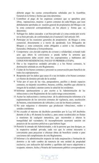 57
deberán pagar las cuotas extraordinarias señaladas por la Asamblea
General en la forma y fechas que ésta determine;
2 Contribuir al pago de las expensas comunes que se aprueben para
obras, reparaciones, mejoras o gastos comunes de cada bloque, que sean
debidamente aprobadas en reunión general de propietarios del Bloque o de
la zona comercial correspondiente, en los plazos y forma que se
determine;
3 Sufragar los daños causados a un bien privado y/o zona común por avería
en su bien privado, de conformidad con el numeral 2 del artículo 103.
4 Participar en las reuniones generales de propietarios de bloque o zona
comercial, directamente o a través de apoderado. Los Delegados de
Bloques y zona comercial, están obligados a asistir a las Asambleas
Generales, Ordinarias y Extraordinarias.
5 Comportarse con elevado espíritu de civismo y solidaridad, evitando todo
acto que altere la convivencia o pueda turbar la armonía que
necesariamente debe existir entre los copropietarios y habitantes del
CONJUNTO RESIDENCIAL PAULO VI PRIMERA ETAPA;
6 Dar a las respectivas unidades privadas y a los bienes comunes, la
destinación señalada en este Reglamento;
7 Cuidar de los bienes comunes y procurar su conservación para beneficio de
todos los copropietarios.
8 Responder por los daños que cause él o sus invitados a los bienes comunes
y/o bienes de dominio privado de la unidad.
9 Velar por el aseo de las vías, parqueaderos, pasillos y demás espacios
comunes, no dejando escombros, basuras, colillas, muebles que afectan la
imagen de la unidad y atentan contra la salud de los residentes.
10 Informar oportunamente y por escrito a la Administración de las
infracciones a este Reglamento de las cuales tenga conocimiento.
11 Acatar las indicaciones e instrucciones de la administración referentes a la
reglamentación de los servicios comunes de vigilancia, aseo, recolección
de basuras, estacionamiento de vehículos y uso de los bienes comunes.
12 No usar máquinas o elementos que produzcan vibraciones, ruidos o
sonidos estridentes
13 No exceder el máximo de decibeles permitidos por la Ley (65 decibeles
durante el día y 45 durante la noche) y, para zonas residenciales en fiestas
o reuniones de cualquier naturaleza, que incomoden o alteren la
tranquilidad del vecindario; El incumplimiento acarreará sanción sin
perjuicio de las acciones policivas a que hubiere lugar
14 Permitir la entrada del Administrador, o de la persona que éste designe, en
la respectiva unidad privada, cada vez que lo estime necesario o
conveniente para proyectar o efectuar obras de beneficio común o para
cerciorarse del cumplimiento de este Reglamento;
15 Informar a la administración respecto de toda enajenación o limitación de
dominio o de todo cambio de tenencia de una unidad de propiedad
exclusiva, con indicación del nombre y apellidos del nuevo adquiriente u
ocupante, número, fecha y Notaría del instrumento público correspondiente
 