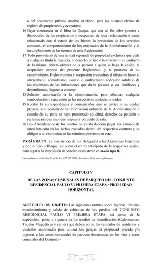 58
o del documento privado suscrito al efecto, para los mismos efectos de
registro de propietarios y ocupantes;
16 Dejar constancia en el libro de Quejas, que con tal fin debe ponerse a
disposición de los propietarios y ocupantes, de toda reclamación o queja
relacionada con el estado de los bienes, la prestación de los servicios
comunes, el comportamiento de los empleados de la Administración y el
incumplimiento de las normas de este Reglamento;
17 Todo propietario de una unidad separada de propiedad exclusiva que ceda
a cualquier título la tenencia, el derecho de uso o habitación o el usufructo
de la misma, deberá obtener de la persona a quien se haga la cesión, la
aceptación expresa del presente Reglamento, y la promesa de su
cumplimiento. Dicha promesa y aceptación producirán el efecto de hacer al
arrendatario, comodatario, usuario o usufructuario codeudor solidario de
los resultados de las infracciones que dicha persona o sus familiares y
dependientes, llegaren a cometer.
18 Solicitar autorización a la administración, para efectuar cualquier
remodelación o reparación en las respectivas unidades privadas.
19 Recibir la correspondencia y comunicados que se envíen a su unidad
privada, con ocasión de la información ordinaria de la Administración o
cuando de su parte se haya presentado solicitud, derecho de petición o
reclamación que implique respuesta por parte de esta.
20 Los Arrendatarios de los cuartos de culata deberán pagar los cánones de
arrendamiento en las fechas pactadas dentro del respectivo contrato y se
obligan a su restitución en los términos previstos en este.-
PARÁGRAFO: La inasistencia de los Delegados a las Asambleas Generales
y de Edificio o Bloque, así como el retiro anticipado de la respectiva sesión,
dará lugar a la imposición de sanción consistente en multa tipo B.
Concordancia: Artículos 55 de la ley 675 DE 2001, Articulo 136 de este reglamento.
CAPITULO V
DE LAS ZONAS COMUNALES DE PARQUEO DEL CONJUNTO
RESIDENCIAL PAULO VI PRIMERA ETAPA “PROPIEDAD
HORIZONTAL
ARTÍCULO 108. OBJETO: Las siguientes normas sobre ingreso, tránsito,
estacionamiento y salida de vehículos de los predios del CONJUNTO
RESIDENCIAL PAULO VI PRIMERA ETAPA, así como de la
expedición, porte y vigencia de los medios de identificación (Calcomanías,
Tarjetas Magnéticas y carnés) que deben portar los vehículos de residentes y
visitantes autorizados para utilizar los garajes de propiedad privada y/o
ingresar a las zonas comunales de parqueo demarcadas en las vías y áreas
comunales del Conjunto.-
 
