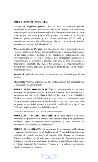 59
ARTÍCULO 109. DEFINICIONES:
Garajes de propiedad privada: Son las áreas de propiedad privada,
construidas en el primer piso de cada uno de los bloques, con destinación
específica para estacionamiento de vehículos. Son quinientos treinta y cuatro
(534) garajes: cincuenta y ocho (58) garajes cada uno con un área de
diecisiete punto cincuenta y seis metros cuadrados (17.56 m2), y
cuatrocientos setenta y seis (476) garajes cada uno con un área de dieciséis
punto noventa metros cuadrados (16.90 m2).
Zonas comunales de Parqueo: Son los espacios para el estacionamiento de
vehículos automotores de uso familiar (automóviles y motocicletas) ubicados
en las áreas comunes aledañas a las circulaciones indispensables para
aprovechamiento de los bienes privados. Los parqueaderos destinados al
estacionamiento de automóviles tendrán, cada uno, un área aproximada de
doce metros cuadrados (12 m2), y los destinados al estacionamiento de
motocicletas tendrán, cada uno, un área aproximada de tres y medio metros
cuadrados (3.5 m2).
Automóvil: Vehículo automotor de cuatro ruedas, diseñado para el uso
familiar.
Motocicleta: Vehículo automotor de dos ruedas en línea, con capacidad para
el conductor y un acompañante.-
ARTÍCULO 110. ADMINISTRACIÓN: La administración de las zonas
comunales de parqueo existentes dentro del Conjunto, será ejercida por la
Administración del CONJUNTO RESIDENCIAL PAULO VI PRIMERA
ETAPA, en cabeza del Administrador en su calidad de representante legal.
De igual manera, corresponde al Administrador velar por el uso correcto de
los garajes de propiedad privada, al tenor de lo establecido en la Ley 675 de
2001 y del Reglamento de Propiedad Horizontal.-
Concordancia: Artículos 18 de la ley 675 DE 2001, y 88 de este reglamento.
ARTÍCULO 111: INGRESO DE VEHÍCULOS: Para ingresar a las zonas
comunales de parqueo del Conjunto, todo vehículo debe estar debidamente
autorizado según lo establece este Reglamento y debe presentar los
documentos que acrediten tal autorización.-
ARTÍCULO 112. NORMAS: Sin menoscabo de las normas establecidas en
el presente Reglamento y en el Reglamento de Propiedad Horizontal, todo
conductor de vehículo que ingrese al Conjunto debe observar las normas de
Tránsito expedidas por la autoridad competente. La Administración está
obligada a reportar a las autoridades de tránsito la comisión de infracciones
al Código Nacional de Tránsito y Transporte y a solicitar su presencia
cuando la situación lo requiera.
 