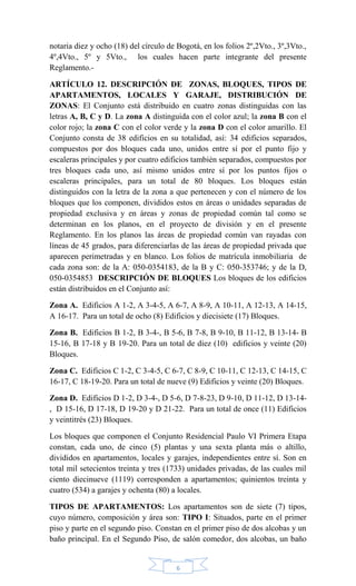 6
notaria diez y ocho (18) del círculo de Bogotá, en los folios 2º,2Vto., 3º,3Vto.,
4º,4Vto., 5º y 5Vto., los cuales hacen parte integrante del presente
Reglamento.-
ARTÍCULO 12. DESCRIPCIÓN DE ZONAS, BLOQUES, TIPOS DE
APARTAMENTOS, LOCALES Y GARAJE, DISTRIBUCIÓN DE
ZONAS: El Conjunto está distribuido en cuatro zonas distinguidas con las
letras A, B, C y D. La zona A distinguida con el color azul; la zona B con el
color rojo; la zona C con el color verde y la zona D con el color amarillo. El
Conjunto consta de 38 edificios en su totalidad, así: 34 edificios separados,
compuestos por dos bloques cada uno, unidos entre sí por el punto fijo y
escaleras principales y por cuatro edificios también separados, compuestos por
tres bloques cada uno, así mismo unidos entre sí por los puntos fijos o
escaleras principales, para un total de 80 bloques. Los bloques están
distinguidos con la letra de la zona a que pertenecen y con el número de los
bloques que los componen, divididos estos en áreas o unidades separadas de
propiedad exclusiva y en áreas y zonas de propiedad común tal como se
determinan en los planos, en el proyecto de división y en el presente
Reglamento. En los planos las áreas de propiedad común van rayadas con
líneas de 45 grados, para diferenciarlas de las áreas de propiedad privada que
aparecen perimetradas y en blanco. Los folios de matrícula inmobiliaria de
cada zona son: de la A: 050-0354183, de la B y C: 050-353746; y de la D,
050-0354853 DESCRIPCIÓN DE BLOQUES Los bloques de los edificios
están distribuidos en el Conjunto así:
Zona A. Edificios A 1-2, A 3-4-5, A 6-7, A 8-9, A 10-11, A 12-13, A 14-15,
A 16-17. Para un total de ocho (8) Edificios y diecisiete (17) Bloques.
Zona B. Edificios B 1-2, B 3-4-, B 5-6, B 7-8, B 9-10, B 11-12, B 13-14- B
15-16, B 17-18 y B 19-20. Para un total de diez (10) edificios y veinte (20)
Bloques.
Zona C. Edificios C 1-2, C 3-4-5, C 6-7, C 8-9, C 10-11, C 12-13, C 14-15, C
16-17, C 18-19-20. Para un total de nueve (9) Edificios y veinte (20) Bloques.
Zona D. Edificios D 1-2, D 3-4-, D 5-6, D 7-8-23, D 9-10, D 11-12, D 13-14-
, D 15-16, D 17-18, D 19-20 y D 21-22. Para un total de once (11) Edificios
y veintitrés (23) Bloques.
Los bloques que componen el Conjunto Residencial Paulo VI Primera Etapa
constan, cada uno, de cinco (5) plantas y una sexta planta más o altillo,
divididos en apartamentos, locales y garajes, independientes entre sí. Son en
total mil setecientos treinta y tres (1733) unidades privadas, de las cuales mil
ciento diecinueve (1119) corresponden a apartamentos; quinientos treinta y
cuatro (534) a garajes y ochenta (80) a locales.
TIPOS DE APARTAMENTOS: Los apartamentos son de siete (7) tipos,
cuyo número, composición y área son: TIPO I: Situados, parte en el primer
piso y parte en el segundo piso. Constan en el primer piso de dos alcobas y un
baño principal. En el Segundo Piso, de salón comedor, dos alcobas, un baño
 