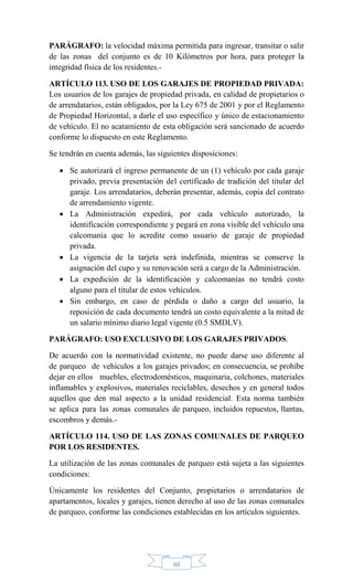 60
PARÁGRAFO: la velocidad máxima permitida para ingresar, transitar o salir
de las zonas del conjunto es de 10 Kilómetros por hora, para proteger la
integridad física de los residentes.-
ARTÍCULO 113. USO DE LOS GARAJES DE PROPIEDAD PRIVADA:
Los usuarios de los garajes de propiedad privada, en calidad de propietarios o
de arrendatarios, están obligados, por la Ley 675 de 2001 y por el Reglamento
de Propiedad Horizontal, a darle el uso específico y único de estacionamiento
de vehículo. El no acatamiento de esta obligación será sancionado de acuerdo
conforme lo dispuesto en este Reglamento.
Se tendrán en cuenta además, las siguientes disposiciones:
 Se autorizará el ingreso permanente de un (1) vehículo por cada garaje
privado, previa presentación del certificado de tradición del titular del
garaje. Los arrendatarios, deberán presentar, además, copia del contrato
de arrendamiento vigente.
 La Administración expedirá, por cada vehículo autorizado, la
identificación correspondiente y pegará en zona visible del vehículo una
calcomanía que lo acredite como usuario de garaje de propiedad
privada.
 La vigencia de la tarjeta será indefinida, mientras se conserve la
asignación del cupo y su renovación será a cargo de la Administración.
 La expedición de la identificación y calcomanías no tendrá costo
alguno para el titular de estos vehículos.
 Sin embargo, en caso de pérdida o daño a cargo del usuario, la
reposición de cada documento tendrá un costo equivalente a la mitad de
un salario mínimo diario legal vigente (0.5 SMDLV).
PARÁGRAFO: USO EXCLUSIVO DE LOS GARAJES PRIVADOS.
De acuerdo con la normatividad existente, no puede darse uso diferente al
de parqueo de vehículos a los garajes privados; en consecuencia, se prohíbe
dejar en ellos muebles, electrodomésticos, maquinaria, colchones, materiales
inflamables y explosivos, materiales reciclables, desechos y en general todos
aquellos que den mal aspecto a la unidad residencial. Esta norma también
se aplica para las zonas comunales de parqueo, incluidos repuestos, llantas,
escombros y demás.-
ARTÍCULO 114. USO DE LAS ZONAS COMUNALES DE PARQUEO
POR LOS RESIDENTES.
La utilización de las zonas comunales de parqueo está sujeta a las siguientes
condiciones:
Únicamente los residentes del Conjunto, propietarios o arrendatarios de
apartamentos, locales y garajes, tienen derecho al uso de las zonas comunales
de parqueo, conforme las condiciones establecidas en los artículos siguientes.
 