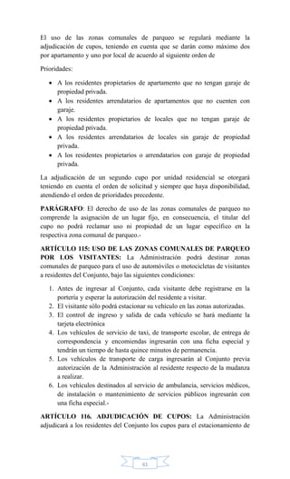 61
El uso de las zonas comunales de parqueo se regulará mediante la
adjudicación de cupos, teniendo en cuenta que se darán como máximo dos
por apartamento y uno por local de acuerdo al siguiente orden de
Prioridades:
 A los residentes propietarios de apartamento que no tengan garaje de
propiedad privada.
 A los residentes arrendatarios de apartamentos que no cuenten con
garaje.
 A los residentes propietarios de locales que no tengan garaje de
propiedad privada.
 A los residentes arrendatarios de locales sin garaje de propiedad
privada.
 A los residentes propietarios o arrendatarios con garaje de propiedad
privada.
La adjudicación de un segundo cupo por unidad residencial se otorgará
teniendo en cuenta el orden de solicitud y siempre que haya disponibilidad,
atendiendo el orden de prioridades precedente.
PARÁGRAFO: El derecho de uso de las zonas comunales de parqueo no
comprende la asignación de un lugar fijo, en consecuencia, el titular del
cupo no podrá reclamar uso ni propiedad de un lugar específico en la
respectiva zona comunal de parqueo.-
ARTÍCULO 115: USO DE LAS ZONAS COMUNALES DE PARQUEO
POR LOS VISITANTES: La Administración podrá destinar zonas
comunales de parqueo para el uso de automóviles o motocicletas de visitantes
a residentes del Conjunto, bajo las siguientes condiciones:
1. Antes de ingresar al Conjunto, cada visitante debe registrarse en la
portería y esperar la autorización del residente a visitar.
2. El visitante sólo podrá estacionar su vehículo en las zonas autorizadas.
3. El control de ingreso y salida de cada vehículo se hará mediante la
tarjeta electrónica
4. Los vehículos de servicio de taxi, de transporte escolar, de entrega de
correspondencia y encomiendas ingresarán con una ficha especial y
tendrán un tiempo de hasta quince minutos de permanencia.
5. Los vehículos de transporte de carga ingresarán al Conjunto previa
autorización de la Administración al residente respecto de la mudanza
a realizar.
6. Los vehículos destinados al servicio de ambulancia, servicios médicos,
de instalación o mantenimiento de servicios públicos ingresarán con
una ficha especial.-
ARTÍCULO 116. ADJUDICACIÓN DE CUPOS: La Administración
adjudicará a los residentes del Conjunto los cupos para el estacionamiento de
 