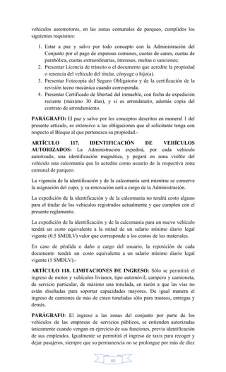 62
vehículos automotores, en las zonas comunales de parqueo, cumplidos los
siguientes requisitos:
1. Estar a paz y salvo por todo concepto con la Administración del
Conjunto por el pago de expensas comunes, cuotas de canes, cuotas de
parabólica, cuotas extraordinarias, intereses, multas o sanciones;
2. Presentar Licencia de tránsito o el documento que acredite la propiedad
o tenencia del vehículo del titular, cónyuge o hijo(a).
3. Presentar Fotocopia del Seguro Obligatorio y de la certificación de la
revisión tecno mecánica cuando corresponda.
4. Presentar Certificado de libertad del inmueble, con fecha de expedición
reciente (máximo 30 días), y si es arrendatario, además copia del
contrato de arrendamiento.
PARÁGRAFO: El paz y salvo por los conceptos descritos en numeral 1 del
presente artículo, es extensivo a las obligaciones que el solicitante tenga con
respecto al Bloque al que pertenezca su propiedad.-
ARTÍCULO 117. IDENTIFICACIÓN DE VEHÍCULOS
AUTORIZADOS: La Administración expedirá, por cada vehículo
autorizado, una identificación magnética, y pegará en zona visible del
vehículo una calcomanía que lo acredite como usuario de la respectiva zona
comunal de parqueo.
La vigencia de la identificación y de la calcomanía será mientras se conserve
la asignación del cupo, y su renovación será a cargo de la Administración.
La expedición de la identificación y de la calcomanía no tendrá costo alguno
para el titular de los vehículos registrados actualmente y que cumplen con el
presente reglamento.
La expedición de la identificación y de la calcomanía para un nuevo vehículo
tendrá un costo equivalente a la mitad de un salario mínimo diario legal
vigente (0.5 SMDLV) valor que corresponde a los costos de los materiales.
En caso de pérdida o daño a cargo del usuario, la reposición de cada
documento tendrá un costo equivalente a un salario mínimo diario legal
vigente (1 SMDLV).-
ARTÍCULO 118. LIMITACIONES DE INGRESO: Sólo se permitirá el
ingreso de motos y vehículos livianos, tipo automóvil, campero y camioneta,
de servicio particular, de máximo una tonelada, en razón a que las vías no
están diseñadas para soportar capacidades mayores. De igual manera el
ingreso de camiones de más de cinco toneladas sólo para trasteos, entregas y
demás.
PARÁGRAFO: El ingreso a las zonas del conjunto por parte de los
vehículos de las empresas de servicios públicos, se entienden autorizadas
únicamente cuando vengan en ejercicio de sus funciones, previa identificación
de sus empleados. Igualmente se permitirá el ingreso de taxis para recoger y
dejar pasajeros, siempre que su permanencia no se prolongue por más de diez
 