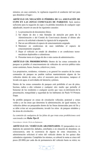 63
minutos; en caso contrario, la vigilancia requerirá al conductor del taxi para
que abandone el lugar.-
ARTÍCULO 119. NEGACIÓN O PÉRDIDA DE LA ASIGNACIÓN DE
CUPO EN LAS ZONAS COMUNALES DE PARQUEO: Será motivo
suficiente para la negación de cupo o la pérdida inmediata de cualquier cupo
adjudicado, incurrir en una de las siguientes causales:
1. La presentación de documentos falsos.
2. Ser objeto de dos o más llamadas de atención por parte de la
Administración o del Comité de Convivencia durante el último año
previo a la solicitud o durante la vigencia de la asignación.
3. Dar un uso diferente al espacio de estacionamiento asignado.
4. Mantener en condiciones de aseo indebidas el espacio de
estacionamiento asignado.
5. Dejar el vehículo en estado de abandono o en condiciones tecno-
mecánicas deplorables o calamitosas.
6. Presentar mora en el pago de dos o más cuotas de administración.-
ARTÍCULO 120. PROHIBICIONES: Dentro de las zonas comunales de
parqueo se prohíbe el estacionamiento de vehículos de servicio público tales
como camiones, buses, busetas, colectivos y taxis.
Los propietarios, residentes, visitantes y en general los usuarios de las zonas
comunales de parqueo no podrán realizar mantenimiento alguno de los
vehículos dentro de estas, salvo el necesario para desvararse, tampoco el
lavado con agua, ni actividades de latonería y pintura.
Dentro de las zonas comunales de parqueo está prohibido el uso de pitos,
bocinas, radios a alto volumen o cualquier otro medio que perturbe el
bienestar de los residentes o cualquier acción que vaya en detrimento de la
presentación, tranquilidad y seguridad de los habitantes de Paulo VI Primera
Etapa.
Se prohíbe parquear en zonas de circulación vehicular, peatonal y zonas
verdes y en las áreas que determine la administración; de igual manera, los
vehículos deben ser parqueados dentro de las líneas demarcadas para tal fin y
se debe evitar así sea parcialmente, invadir los sitios de parqueo aledaños y
las áreas de circulación.-
La comisión de cualquiera de las faltas de que trata estas prohibiciones será
sancionada con Multa Tipo B.
Concordancia: Artículo 136 de este Reglamento.
ARTÍCULO 121. VEHÍCULOS ABANDONADOS: El parqueadero no es
depósito de automóviles dañados, estrellados o en situación de abandono; en
consecuencia, ante la ocurrencia de alguna de estas situaciones, la
administración solicitará el retiro del vehículo dentro de los quince días
calendarios siguientes. Cumplidos los mismos, se cobrará la suma se cinco mil
pesos ($5.000) por cada día de permanencia del vehículo hasta su retiro; no
 