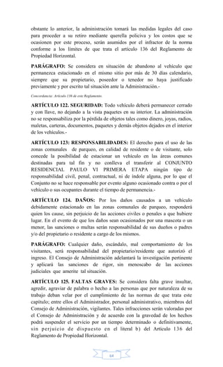 64
obstante lo anterior, la administración tomará las medidas legales del caso
para proceder a su retiro mediante querella policiva y los costos que se
ocasionen por este proceso, serán asumidos por el infractor de la norma
conforme a los límites de que trata el artículo 136 del Reglamento de
Propiedad Horizontal.
PARÁGRAFO: Se considera en situación de abandono al vehículo que
permanezca estacionado en el mismo sitio por más de 30 días calendario,
siempre que su propietario, poseedor o tenedor no haya justificado
previamente y por escrito tal situación ante la Administración.-
Concordancia: Artículo 136 de este Reglamento.
ARTÍCULO 122. SEGURIDAD: Todo vehículo deberá permanecer cerrado
y con llave, no dejando a la vista paquetes en su interior. La administración
no se responsabiliza por la pérdida de objetos tales como dinero, joyas, radios,
maletas, carteras, documentos, paquetes y demás objetos dejados en el interior
de los vehículos.-
ARTÍCULO 123: RESPONSABILIDADES: El derecho para el uso de las
zonas comunales de parqueo, en calidad de residente o de visitante, solo
concede la posibilidad de estacionar un vehículo en las áreas comunes
destinadas para tal fin y no conlleva el transferir al CONJUNTO
RESIDENCIAL PAULO VI PRIMERA ETAPA ningún tipo de
responsabilidad civil, penal, contractual, ni de índole alguna, por lo que el
Conjunto no se hace responsable por evento alguno ocasionado contra o por el
vehículo o sus ocupantes durante el tiempo de permanencia.-
ARTÍCULO 124. DAÑOS: Por los daños causados a un vehículo
debidamente estacionado en las zonas comunales de parqueo, responderá
quien los cause, sin perjuicio de las acciones civiles o penales a que hubiere
lugar. En el evento de que los daños sean ocasionados por una mascota o un
menor, las sanciones o multas serán responsabilidad de sus dueños o padres
y/o del propietario o residente a cargo de los mismos.
PARÁGRAFO: Cualquier daño, escándalo, mal comportamiento de los
visitantes, será responsabilidad del propietario/residente que autorizó el
ingreso. El Consejo de Administración adelantará la investigación pertinente
y aplicará las sanciones de rigor, sin menoscabo de las acciones
judiciales que amerite tal situación.
ARTÍCULO 125. FALTAS GRAVES: Se considera falta grave insultar,
agredir, agraviar de palabra o hecho a las personas que por naturaleza de su
trabajo deban velar por el cumplimiento de las normas de que trata este
capítulo; entre ellos el Administrador, personal administrativo, miembros del
Consejo de Administración, vigilantes. Tales infracciones serán valoradas por
el Consejo de Administración y de acuerdo con la gravedad de los hechos
podrá suspender el servicio por un tiempo determinado o definitivamente,
sin perjuicio de dispuesto en el literal b) del Artículo 136 del
Reglamento de Propiedad Horizontal.
 