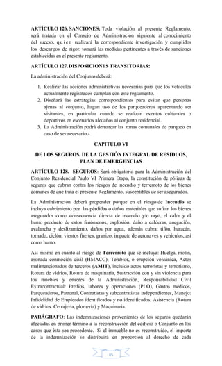 65
ARTÍCULO 126. SANCIONES: Toda violación al presente Reglamento,
será tratada en el Consejo de Administración siguiente al conocimiento
del suceso, q u i e n realizará la correspondiente investigación y cumplidos
los descargos de rigor, tomará las medidas pertinentes a través de sanciones
establecidas en el presente reglamento.
ARTÍCULO 127. DISPOSICIONES TRANSITORIAS:
La administración del Conjunto deberá:
1. Realizar las acciones administrativas necesarias para que los vehículos
actualmente registrados cumplan con este reglamento.
2. Diseñará las estrategias correspondientes para evitar que personas
ajenas al conjunto, hagan uso de los parqueaderos aparentando ser
visitantes, en particular cuando se realizan eventos culturales o
deportivos en escenarios aledaños al conjunto residencial.
3. La Administración podrá demarcar las zonas comunales de parqueo en
caso de ser necesario.-
CAPITULO VI
DE LOS SEGUROS, DE LA GESTIÓN INTEGRAL DE RESIDUOS,
PLAN DE EMERGENCIAS
ARTÍCULO 128. SEGUROS: Será obligatorio para la Administración del
Conjunto Residencial Paulo VI Primera Etapa, la constitución de pólizas de
seguros que cubran contra los riesgos de incendio y terremoto de los bienes
comunes de que trata el presente Reglamento, susceptibles de ser asegurados.
La Administración deberá propender porque en el riesgo de Incendio se
incluya cubrimiento por las pérdidas o daños materiales que sufran los bienes
asegurados como consecuencia directa de incendio y/o rayo, el calor y el
humo producto de estos fenómenos, explosión, daño a calderas, anegación,
avalancha y deslizamiento, daños por agua, además cubra: tifón, huracán,
tornado, ciclón, vientos fuertes, granizo, impacto de aeronaves y vehículos, así
como humo.
Así mismo en cuanto al riesgo de Terremoto que se incluya: Huelga, motín,
asonada conmoción civil (HMACC), Temblor, o erupción volcánica, Actos
malintencionados de terceros (AMIT), incluido actos terroristas y terrorismo,
Rotura de vidrios, Rotura de maquinaria, Sustracción con y sin violencia para
los muebles y enseres de la Administración, Responsabilidad Civil
Extracontractual: Predios, labores y operaciones (PLO), Gastos médicos,
Parqueaderos, Patronal, Contratistas y subcontratistas independientes, Manejo:
Infidelidad de Empleados identificados y no identificados, Asistencia (Rotura
de vidrios. Cerrajería, plomería) y Maquinaria.
PARÁGRAFO: Las indemnizaciones provenientes de los seguros quedarán
afectadas en primer término a la reconstrucción del edificio o Conjunto en los
casos que ésta sea procedente. Si el inmueble no es reconstruido, el importe
de la indemnización se distribuirá en proporción al derecho de cada
 