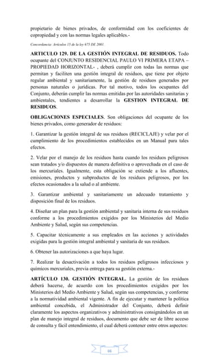 66
propietario de bienes privados, de conformidad con los coeficientes de
copropiedad y con las normas legales aplicables.-
Concordancia: Artículos 15 de la ley 675 DE 2001.
ARTICULO 129. DE LA GESTIÓN INTEGRAL DE RESIDUOS. Todo
ocupante del CONJUNTO RESIDENCIAL PAULO VI PRIMERA ETAPA –
PROPIEDAD HORIZONTAL- , deberá cumplir con todas las normas que
permitan y faciliten una gestión integral de residuos, que tiene por objeto
regular ambiental y sanitariamente, la gestión de residuos generados por
personas naturales o jurídicas. Por tal motivo, todos los ocupantes del
Conjunto, deberán cumplir las normas emitidas por las autoridades sanitarias y
ambientales, tendientes a desarrollar la GESTION INTEGRAL DE
RESIDUOS.
OBLIGACIONES ESPECIALES. Son obligaciones del ocupante de los
bienes privados, como generador de residuos:
1. Garantizar la gestión integral de sus residuos (RECICLAJE) y velar por el
cumplimiento de los procedimientos establecidos en un Manual para tales
efectos.
2. Velar por el manejo de los residuos hasta cuando los residuos peligrosos
sean tratados y/o dispuestos de manera definitiva o aprovechada en el caso de
los mercuriales. Igualmente, esta obligación se extiende a los afluentes,
emisiones, productos y subproductos de los residuos peligrosos, por los
efectos ocasionados a la salud o al ambiente.
3. Garantizar ambiental y sanitariamente un adecuado tratamiento y
disposición final de los residuos.
4. Diseñar un plan para la gestión ambiental y sanitaria interna de sus residuos
conforme a los procedimientos exigidos por los Ministerios del Medio
Ambiente y Salud, según sus competencias.
5. Capacitar técnicamente a sus empleados en las acciones y actividades
exigidas para la gestión integral ambiental y sanitaria de sus residuos.
6. Obtener las autorizaciones a que haya lugar.
7. Realizar la desactivación a todos los residuos peligrosos infecciosos y
químicos mercuriales, previa entrega para su gestión externa.-
ARTÍCULO 130. GESTIÓN INTEGRAL. La gestión de los residuos
deberá hacerse, de acuerdo con los procedimientos exigidos por los
Ministerios del Medio Ambiente y Salud, según sus competencias, y conforme
a la normatividad ambiental vigente. A fin de ejecutar y mantener la política
ambiental concebida, el Administrador del Conjunto, deberá definir
claramente los aspectos organizativos y administrativos consignándolos en un
plan de manejo integral de residuos, documento que debe ser de libre acceso
de consulta y fácil entendimiento, el cual deberá contener entre otros aspectos:
 