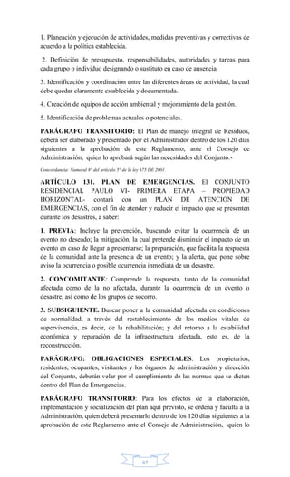 67
1. Planeación y ejecución de actividades, medidas preventivas y correctivas de
acuerdo a la política establecida.
2. Definición de presupuesto, responsabilidades, autoridades y tareas para
cada grupo o individuo designando o sustituto en caso de ausencia.
3. Identificación y coordinación entre las diferentes áreas de actividad, la cual
debe quedar claramente establecida y documentada.
4. Creación de equipos de acción ambiental y mejoramiento de la gestión.
5. Identificación de problemas actuales o potenciales.
PARÁGRAFO TRANSITORIO: El Plan de manejo integral de Residuos,
deberá ser elaborado y presentado por el Administrador dentro de los 120 días
siguientes a la aprobación de este Reglamento, ante el Consejo de
Administración, quien lo aprobará según las necesidades del Conjunto.-
Concordancia: Numeral 8° del artículo 5° de la ley 675 DE 2001.
ARTÍCULO 131. PLAN DE EMERGENCIAS. El CONJUNTO
RESIDENCIAL PAULO VI- PRIMERA ETAPA – PROPIEDAD
HORIZONTAL- contará con un PLAN DE ATENCIÓN DE
EMERGENCIAS, con el fin de atender y reducir el impacto que se presenten
durante los desastres, a saber:
1. PREVIA: Incluye la prevención, buscando evitar la ocurrencia de un
evento no deseado; la mitigación, la cual pretende disminuir el impacto de un
evento en caso de llegar a presentarse; la preparación, que facilita la respuesta
de la comunidad ante la presencia de un evento; y la alerta, que pone sobre
aviso la ocurrencia o posible ocurrencia inmediata de un desastre.
2. CONCOMITANTE: Comprende la respuesta, tanto de la comunidad
afectada como de la no afectada, durante la ocurrencia de un evento o
desastre, así como de los grupos de socorro.
3. SUBSIGUIENTE. Buscar poner a la comunidad afectada en condiciones
de normalidad, a través del restablecimiento de los medios vitales de
supervivencia, es decir, de la rehabilitación; y del retorno a la estabilidad
económica y reparación de la infraestructura afectada, esto es, de la
reconstrucción.
PARÁGRAFO: OBLIGACIONES ESPECIALES. Los propietarios,
residentes, ocupantes, visitantes y los órganos de administración y dirección
del Conjunto, deberán velar por el cumplimiento de las normas que se dicten
dentro del Plan de Emergencias.
PARÁGRAFO TRANSITORIO: Para los efectos de la elaboración,
implementación y socialización del plan aquí previsto, se ordena y faculta a la
Administración, quien deberá presentarlo dentro de los 120 días siguientes a la
aprobación de este Reglamento ante el Consejo de Administración, quien lo
 