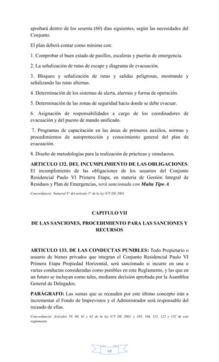68
aprobará dentro de los sesenta (60) días siguientes, según las necesidades del
Conjunto.
El plan deberá contar como mínimo con:
1. Comprobar el buen estado de pasillos, escaleras y puertas de emergencia.
2. La señalización de rutas de escape y diagrama de evacuación.
3. Bloqueo y señalización de rutas y salidas peligrosas, mostrando y
señalizando las rutas alternas.
4. Determinación de los sistemas de alerta, alarmas y forma de operación.
5. Determinación de las zonas de seguridad hacia donde se debe evacuar.
6. Asignación de responsabilidades a cargo de los coordinadores de
evacuación y del puesto de mando unificado.
7. Programas de capacitación en las áreas de primeros auxilios, normas y
procedimientos de autoprotección y conocimiento general del plan de
evacuación.
8. Diseño de metodologías para la realización de prácticas y simulacros.
ARTICULO 132. DEL INCUMPLIMIENTO DE LAS OBLIGACIONES.
El incumplimiento de las obligaciones de los usuarios del Conjunto
Residencial Paulo VI Primera Etapa, en materia de Gestión Integral de
Residuos y Plan de Emergencias, será sancionada con Multa Tipo A.
Concordancia: Numeral 8° del artículo 5° de la ley 675 DE 2001.
CAPITULO VII
DE LAS SANCIONES, PROCEDIMIENTO PARA LAS SANCIONES Y
RECURSOS
ARTICULO 133. DE LAS CONDUCTAS PUNIBLES: Todo Propietario o
usuario de bienes privados que integran el Conjunto Residencial Paulo VI
Primera Etapa Propiedad Horizontal, será sancionado si incurre en una o
varias conductas consideradas como punibles en este Reglamento, y las que en
un futuro se incluyan como tales, mediante decisión aprobada por la Asamblea
General de Delegados.
PARÁGRAFO: Las sumas que se recauden por este último concepto irán a
incrementar el Fondo de Imprevistos y el Administrador será responsable del
recaudo de ellas.
Concordancia: Artículos 59, 60, 61 y 62 de la ley 675 DE 2001, y 105, 106, 121, 125 y 132 de este
reglamento.
 