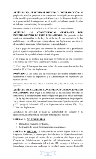 69
ARTÍCULO 134. DERECHO DE DEFENSA Y CONTRADICCIÓN: Al
propietario, tenedor, poseedor o tercero que sea investigado por una presunta
violación al Reglamento o Régimen de Convivencia del Conjunto Residencial,
se le garantizará el debido proceso, en tal sentido podrá hacer uso del derecho
de defensa, contradicción y de impugnación.
Concordancia: Artículos 59, 60, 61 y 62 de la ley 675 DE 2001, y 137 y ss., de este reglamento.
ARTÍCULO 135. CONSECUENCIAS GENERALES POR
INCUMPLIMIENTO DE ESTE REGLAMENTO: Sin perjuicio de las
sanciones establecidas en la Ley, la violación de una cualquiera de las
prohibiciones y/o obligaciones consagradas en este Reglamento, hará incurrir
al propietario u ocupante en las siguientes responsabilidades:
1) En el pago de todo gasto que demande la obtención de la providencia
judicial o policiva que sancione la infracción u ordene la cesación inmediata
de la misma, incluyendo los honorarios de abogado;
2) En el pago de las multas a que haya lugar por violación de este reglamento
o las normas de convivencia según la gravedad de la violación;
3) En el pago de las reparaciones que deben efectuarse como lo establece los
artículos 16 y 32 de este Reglamento.
PARÁGRAFO: Las sumas que se recauden por este último concepto irán a
incrementar el Fondo de Imprevistos y el Administrador será responsable del
recaudo de ellas.
Concordancia: Artículos 59, 60, 61 y 62 de la ley 675 DE 2001, y 105, 106, 121, 125 y 132 de este
reglamento.
ARTÍCULO 136. CLASES DE SANCIONES POR OBLIGACIONES NO
PECUNIARIAS: Dan origen a la imposición de las sanciones previstas en
este artículo el incumplimiento de las obligaciones previstas en los numerales
1) 2), 3), 4) y la violación a las prohibiciones contempladas en los parágrafos
1ro y 2do del artículo 106; las contenidas en el numeral 2) de los artículos 105
y 132; parágrafo del artículo 107 y las dispuestas en los artículos 120, 121 y
125 de este Reglamento.
Atendiendo la gravedad, el nivel de culpabilidad del infractor y la
reincidencia, las sanciones se clasifican de la siguiente manera:
LITERAL A. NO DINERARIAS.
 Llamado de Atención por Escrito.
 Restricción del uso de bienes comunes no esenciales.
LITERAL B. MULTAS. La infracción de las normas legales relativas a la
Propiedad Horizontal, lo mismo que a la violación a las disposiciones de este
Reglamento que tengan el carácter de no pecuniarias, dará lugar a que el
Consejo de Administración, a petición del Administrador o cualquier
propietario, previa observancia del artículo 137, imponga al infractor, en
forma breve y sumaria una multa que no exceda el monto máximo de dos (2)
 