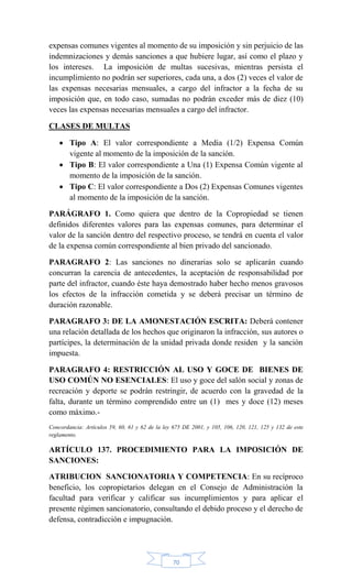 70
expensas comunes vigentes al momento de su imposición y sin perjuicio de las
indemnizaciones y demás sanciones a que hubiere lugar, así como el plazo y
los intereses. La imposición de multas sucesivas, mientras persista el
incumplimiento no podrán ser superiores, cada una, a dos (2) veces el valor de
las expensas necesarias mensuales, a cargo del infractor a la fecha de su
imposición que, en todo caso, sumadas no podrán exceder más de diez (10)
veces las expensas necesarias mensuales a cargo del infractor.
CLASES DE MULTAS
 Tipo A: El valor correspondiente a Media (1/2) Expensa Común
vigente al momento de la imposición de la sanción.
 Tipo B: El valor correspondiente a Una (1) Expensa Común vigente al
momento de la imposición de la sanción.
 Tipo C: El valor correspondiente a Dos (2) Expensas Comunes vigentes
al momento de la imposición de la sanción.
PARÁGRAFO 1. Como quiera que dentro de la Copropiedad se tienen
definidos diferentes valores para las expensas comunes, para determinar el
valor de la sanción dentro del respectivo proceso, se tendrá en cuenta el valor
de la expensa común correspondiente al bien privado del sancionado.
PARAGRAFO 2: Las sanciones no dinerarias solo se aplicarán cuando
concurran la carencia de antecedentes, la aceptación de responsabilidad por
parte del infractor, cuando éste haya demostrado haber hecho menos gravosos
los efectos de la infracción cometida y se deberá precisar un término de
duración razonable.
PARAGRAFO 3: DE LA AMONESTACIÓN ESCRITA: Deberá contener
una relación detallada de los hechos que originaron la infracción, sus autores o
partícipes, la determinación de la unidad privada donde residen y la sanción
impuesta.
PARAGRAFO 4: RESTRICCIÓN AL USO Y GOCE DE BIENES DE
USO COMÚN NO ESENCIALES: El uso y goce del salón social y zonas de
recreación y deporte se podrán restringir, de acuerdo con la gravedad de la
falta, durante un término comprendido entre un (1) mes y doce (12) meses
como máximo.-
Concordancia: Artículos 59, 60, 61 y 62 de la ley 675 DE 2001, y 105, 106, 120, 121, 125 y 132 de este
reglamento.
ARTÍCULO 137. PROCEDIMIENTO PARA LA IMPOSICIÓN DE
SANCIONES:
ATRIBUCION SANCIONATORIA Y COMPETENCIA: En su recíproco
beneficio, los copropietarios delegan en el Consejo de Administración la
facultad para verificar y calificar sus incumplimientos y para aplicar el
presente régimen sancionatorio, consultando el debido proceso y el derecho de
defensa, contradicción e impugnación.
 