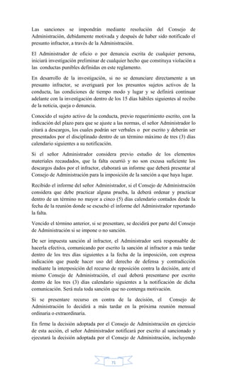 71
Las sanciones se impondrán mediante resolución del Consejo de
Administración, debidamente motivada y después de haber sido notificado el
presunto infractor, a través de la Administración.
El Administrador de oficio o por denuncia escrita de cualquier persona,
iniciará investigación preliminar de cualquier hecho que constituya violación a
las conductas punibles definidas en este reglamento.
En desarrollo de la investigación, si no se denunciare directamente a un
presunto infractor, se averiguará por los presuntos sujetos activos de la
conducta, las condiciones de tiempo modo y lugar y se definirá continuar
adelante con la investigación dentro de los 15 días hábiles siguientes al recibo
de la noticia, queja o denuncia.
Conocido el sujeto activo de la conducta, previo requerimiento escrito, con la
indicación del plazo para que se ajuste a las normas, el señor Administrador lo
citará a descargos, los cuales podrán ser verbales o por escrito y deberán ser
presentados por el disciplinado dentro de un término máximo de tres (3) días
calendario siguientes a su notificación.
Si el señor Administrador considera previo estudio de los elementos
materiales recaudados, que la falta ocurrió y no son excusa suficiente los
descargos dados por el infractor, elaborará un informe que deberá presentar al
Consejo de Administración para la imposición de la sanción a que haya lugar.
Recibido el informe del señor Administrador, si el Consejo de Administración
considera que debe practicar alguna prueba, la deberá ordenar y practicar
dentro de un término no mayor a cinco (5) días calendario contados desde la
fecha de la reunión donde se escuchó el informe del Administrador reportando
la falta.
Vencido el término anterior, si se presentare, se decidirá por parte del Consejo
de Administración si se impone o no sanción.
De ser impuesta sanción al infractor, el Administrador será responsable de
hacerla efectiva, comunicando por escrito la sanción al infractor a más tardar
dentro de los tres días siguientes a la fecha de la imposición, con expresa
indicación que puede hacer uso del derecho de defensa y contradicción
mediante la interposición del recurso de reposición contra la decisión, ante el
mismo Consejo de Administración, el cual deberá presentarse por escrito
dentro de los tres (3) días calendario siguientes a la notificación de dicha
comunicación. Será nula toda sanción que no contenga motivación.
Si se presentare recurso en contra de la decisión, el Consejo de
Administración lo decidirá a más tardar en la próxima reunión mensual
ordinaria o extraordinaria.
En firme la decisión adoptada por el Consejo de Administración en ejercicio
de esta acción, el señor Administrador notificará por escrito al sancionado y
ejecutará la decisión adoptada por el Consejo de Administración, incluyendo
 