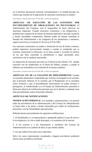 72
en la próxima facturación mensual correspondiente a la unidad privada, los
valores que resulten de la imposición de sanciones consistentes en multas.-
Concordancia: Artículos 60 de la ley 675 DE 2001, y 80 de este reglamento.
ARTICULO 138. EJECUCIÓN DE LAS SANCIONES POR
INCUMPLIMIENTO DE OBLIGACIONES NO PECUNIARIAS: El
Administrador del Conjunto, será el responsable de hacer efectivas las
sanciones impuestas. Cuando ocurrieren violaciones a las obligaciones y
prohibiciones respecto de los bienes de dominio particular o privado, la policía
y demás autoridades competentes, deberán acudir de manera inmediata al
llamado del Administrador o de cualquiera de los propietarios o tenedores,
según lo prevista en el artículo 61 de la Ley 675 de 2001.
Las sanciones consistentes en multas o restricción de uso de bienes comunes,
podrán imponerse sucesivamente siempre y cuando se compruebe que se
continúa cometiendo la infracción; no se haya cesado y revertido los hechos
en los que haya consistido la perturbación o sigan ejecutando actos
constitutivos de la conducta sancionada.
La imposición de sanciones previstas en el literal (a) del artículo 136, podrán
concurrir con las establecidas en el literal (b) ibídem, siempre y cuando el
infractor sea reincidente en la comisión de la misma conducta.-
Concordancia: Artículos 61 de la ley 675 DE 2001, y 88 de este reglamento.
ARTÍCULO 139: DE LA CESACION DE PROCEDIMIENTO. Cuando
se encuentre plenamente comprobado que el hecho investigado no ha existido,
que el presunto infractor no lo cometió, que el Reglamento no lo considera
como violación o que el procedimiento sancionatorio no podía iniciarse o
proseguirse, el Administrador y/o el Consejo de Administración, procederá a
dictar providencia de notificación personal, que así lo declare y ordenará cesar
todo procedimiento contra el presunto infractor.-
ARTÍCULO 140: NOTIFICACIONES
NOTIFICACIÓN PERSONAL: Los traslados, comunicaciones y en general
todas las providencias de la Administración y del Consejo de Administración
se harán saber a las partes y demás interesados por medio de notificaciones
personales, con las formalidades aquí prescritas.
Deberán hacerse personalmente las siguientes notificaciones:
1. Al disciplinado o a su representante o apoderado judicial, la que dé inicio a
la investigación y lo cite a rendir descargos, y la contentiva de la sanción.
2. A los terceros y a los funcionarios o miembros del Consejo de
Administración en su carácter de tales, la que ordene citarlos.
3. Las que ordene la ley para casos especiales.
Salvo los casos expresamente exceptuados, ninguna providencia producirá
efectos antes de haberse notificado.
 