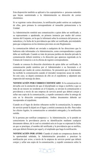 73
Esta disposición también se aplicará a los copropietarios o personas naturales
que hayan suministrado a la Administración su dirección de correo
electrónico.
Si se registran varias direcciones, la notificación podrá surtirse en cualquiera
de ellas, pero primara la correspondiente al inmueble perteneciente a la
Unidad.
La Administración remitirá una comunicación a quien deba ser notificado, a
su representante o apoderado, en primera instancia por medio del correo
interno del Conjunto, en la que le informará sobre la existencia del proceso, su
naturaleza y la fecha de la providencia que debe ser notificada, previniéndolo
para que comparezca en los términos previstos en este Reglamento.
La comunicación deberá ser enviada a cualquiera de las direcciones que le
hubieren sido informadas a la Administración, como correspondientes a quien
deba ser notificado. Cuando se trate de persona jurídica de derecho privado la
comunicación deberá remitirse a la dirección que aparezca registrada en la
Cámara de Comercio o en la oficina de registro correspondiente.
Cuando se conozca la dirección electrónica de quien deba ser notificado, la
comunicación podrá remitirse por el Administrador o su Secretario o el
interesado por medio de correo electrónico. Se presumirá que el destinatario
ha recibido la comunicación cuando el iniciador recepcione acuse de recibo.
En este caso, se dejará constancia de ello en el expediente y adjuntará una
impresión del mensaje de datos.
NOTIFICACIÓN POR CORREO CERTIFICADO: Si la comunicación es
devuelta con la anotación de que el disciplinado se niega a recibirla o que se
trata de un tercero no residente en el Conjunto, se enviara la comunicación o
providencia a través de una empresa de servicio postal que deberá cotejar y
sellar una copia de la comunicación, y expedir constancia sobre la entrega de
esta en la dirección correspondiente. Ambos documentos deberán ser
incorporados al expediente.
Cuando en el lugar de destino rehusaren recibir la comunicación, la empresa
de servicio postal la dejará en el lugar y emitirá constancia de ello. Para todos
los efectos legales, la comunicación se entenderá entregada y la notificación
surtida.
Si la persona por notificar comparece a la Administración, se le pondrá en
conocimiento la providencia previa su identificación mediante cualquier
documento idóneo, de lo cual se extenderá acta en la que se expresará la fecha
en que se practique, el nombre del notificado y la providencia que se notifica,
acta que deberá firmarse por aquel y el empleado que haga la notificación.
NOTIFICACIÓN POR AVISO: Cuando el citado no comparezca dentro de
la oportunidad señalada, la Administración procederá a practicar la
notificación por aviso, a través de la empresa de servicio postal que deberá
cotejar y sellar una copia de la comunicación, y expedir constancia sobre la
 