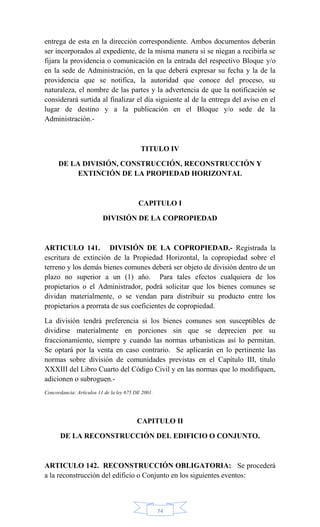 74
entrega de esta en la dirección correspondiente. Ambos documentos deberán
ser incorporados al expediente, de la misma manera si se niegan a recibirla se
fijara la providencia o comunicación en la entrada del respectivo Bloque y/o
en la sede de Administración, en la que deberá expresar su fecha y la de la
providencia que se notifica, la autoridad que conoce del proceso, su
naturaleza, el nombre de las partes y la advertencia de que la notificación se
considerará surtida al finalizar el día siguiente al de la entrega del aviso en el
lugar de destino y a la publicación en el Bloque y/o sede de la
Administración.-
TITULO IV
DE LA DIVISIÓN, CONSTRUCCIÓN, RECONSTRUCCIÓN Y
EXTINCIÓN DE LA PROPIEDAD HORIZONTAL
CAPITULO I
DIVISIÓN DE LA COPROPIEDAD
ARTICULO 141. DIVISIÓN DE LA COPROPIEDAD.- Registrada la
escritura de extinción de la Propiedad Horizontal, la copropiedad sobre el
terreno y los demás bienes comunes deberá ser objeto de división dentro de un
plazo no superior a un (1) año. Para tales efectos cualquiera de los
propietarios o el Administrador, podrá solicitar que los bienes comunes se
dividan materialmente, o se vendan para distribuir su producto entre los
propietarios a prorrata de sus coeficientes de copropiedad.
La división tendrá preferencia si los bienes comunes son susceptibles de
dividirse materialmente en porciones sin que se deprecien por su
fraccionamiento, siempre y cuando las normas urbanísticas así lo permitan.
Se optará por la venta en caso contrario. Se aplicarán en lo pertinente las
normas sobre división de comunidades previstas en el Capítulo III, título
XXXIII del Libro Cuarto del Código Civil y en las normas que lo modifiquen,
adicionen o subroguen.-
Concordancia: Artículos 11 de la ley 675 DE 2001.
CAPITULO II
DE LA RECONSTRUCCIÓN DEL EDIFICIO O CONJUNTO.
ARTICULO 142. RECONSTRUCCIÓN OBLIGATORIA: Se procederá
a la reconstrucción del edificio o Conjunto en los siguientes eventos:
 
