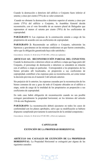 75
Cuando la destrucción o deterioro del edificio o Conjunto fuere inferior al
setenta y cinco por ciento (75%) de su valor comercial.
Cuando no obstante la destrucción o deterioro superior al setenta y cinco por
ciento (75%) del edificio o Conjunto, la Asamblea General decida
reconstruirlo, con el voto favorable de un numero plural de Delegados que
representen al menos el setenta por ciento (70%) de los coeficientes de
copropiedad.
PARÁGRAFO 1: Las expensas de la construcción estarán a cargo de los
propietarios de acuerdo con sus coeficientes de copropiedad.
PARÁGRAFO 2: Reconstruido un edificio o Conjunto, subsistirán las
hipotecas y gravámenes en las mismas condiciones en que fueron construidos,
salvo que la obligación garantizada haya sido satisfecha.-
Concordancia: Artículos 13, 46 de la ley 675 DE 2001, y 60 de este reglamento.
ARTICULO 143. RECONSTRUCCIÓN PARCIAL DEL CONJUNTO:
Cuando la destrucción o deterioro afecte un edificio o etapa que haga parte del
Conjunto, el porcentaje de destrucción o deterioro se entenderá en relación
con el edificio o etapa en particular. Corresponderá a los propietarios de los
bienes privados allí localizados, en proporción a sus coeficientes de
copropiedad, contribuir a las expensas para su reconstrucción, así como tomar
la decisión prevista en el numeral 2 del artículo anterior.
Sin perjuicio de lo anterior, las expensas causadas por la reconstrucción de los
bienes comunes de uso y goce de todo el Conjunto ubicados en el edificio o
etapa, serán de cargo de la totalidad de los propietarios en proporción a sus
coeficientes de copropiedad.
En todo caso habrá obligación de reconstrucción cuando no sea posible
extinguir parcialmente la propiedad horizontal, en los términos del artículo
116 de este Reglamento.
PARÁGRAFO: La reconstrucción deberá ejecutarse en todos los casos de
conformidad con los planos aprobados, salvo que su modificación se hubiere
dispuesto cumpliendo previamente la autorización de la entidad competente.-
Concordancia: Artículos 14, 46 de la ley 675 DE 2001, y 60 de este reglamento.
CAPITULO III
EXTINCIÓN DE LA PROPIEDAD HORIZONTAL
ARTÍCULO 144: CAUSALES DE EXTINCIÓN DE LA PROPIEDAD
HORIZONTAL: La Propiedad Horizontal se extinguirá por alguna de las
siguientes causales:
 
