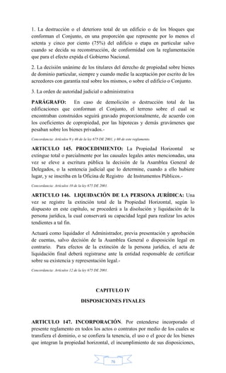 76
1. La destrucción o el deterioro total de un edificio o de los bloques que
conforman el Conjunto, en una proporción que represente por lo menos el
setenta y cinco por ciento (75%) del edificio o etapa en particular salvo
cuando se decida su reconstrucción, de conformidad con la reglamentación
que para el efecto expida el Gobierno Nacional.
2. La decisión unánime de los titulares del derecho de propiedad sobre bienes
de dominio particular, siempre y cuando medie la aceptación por escrito de los
acreedores con garantía real sobre los mismos, o sobre el edificio o Conjunto.
3. La orden de autoridad judicial o administrativa
PARÁGRAFO: En caso de demolición o destrucción total de las
edificaciones que conforman el Conjunto, el terreno sobre el cual se
encontraban construidos seguirá gravado proporcionalmente, de acuerdo con
los coeficientes de copropiedad, por las hipotecas y demás gravámenes que
pesaban sobre los bienes privados.-
Concordancia: Artículos 9 y 46 de la ley 675 DE 2001, y 60 de este reglamento.
ARTICULO 145. PROCEDIMIENTO: La Propiedad Horizontal se
extingue total o parcialmente por las causales legales antes mencionadas, una
vez se eleve a escritura pública la decisión de la Asamblea General de
Delegados, o la sentencia judicial que lo determine, cuando a ello hubiere
lugar, y se inscriba en la Oficina de Registro de Instrumentos Públicos.-
Concordancia: Artículos 10 de la ley 675 DE 2001.
ARTICULO 146. LIQUIDACIÓN DE LA PERSONA JURÍDICA: Una
vez se registre la extinción total de la Propiedad Horizontal, según lo
dispuesto en este capítulo, se procederá a la disolución y liquidación de la
persona jurídica, la cual conservará su capacidad legal para realizar los actos
tendientes a tal fin.
Actuará como liquidador el Administrador, previa presentación y aprobación
de cuentas, salvo decisión de la Asamblea General o disposición legal en
contrario. Para efectos de la extinción de la persona jurídica, el acta de
liquidación final deberá registrarse ante la entidad responsable de certificar
sobre su existencia y representación legal.-
Concordancia: Artículos 12 de la ley 675 DE 2001.
CAPITULO IV
DISPOSICIONES FINALES
ARTICULO 147. INCORPORACIÓN. Por entenderse incorporado el
presente reglamento en todos los actos o contratos por medio de los cuales se
transfiera el dominio, o se confiera la tenencia, el uso o el goce de los bienes
que integran la propiedad horizontal, el incumplimiento de sus disposiciones,
 
