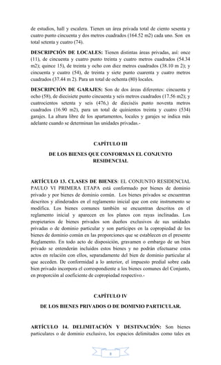 8
de estudios, hall y escalera. Tienen un área privada total de ciento sesenta y
cuatro punto cincuenta y dos metros cuadrados (164.52 m2) cada uno. Son en
total setenta y cuatro (74).
DESCRIPCIÓN DE LOCALES: Tienen distintas áreas privadas, así: once
(11), de cincuenta y cuatro punto treinta y cuatro metros cuadrados (54.34
m2); quince 15), de treinta y ocho con diez metros cuadrados (38.10 m 2); y
cincuenta y cuatro (54), de treinta y siete punto cuarenta y cuatro metros
cuadrados (37.44 m 2). Para un total de ochenta (80) locales.
DESCRIPCIÓN DE GARAJES: Son de dos áreas diferentes: cincuenta y
ocho (58), de diecisiete punto cincuenta y seis metros cuadrados (17.56 m2); y
cuatrocientos setenta y seis (476,) de dieciséis punto noventa metros
cuadrados (16.90 m2), para un total de quinientos treinta y cuatro (534)
garajes. La altura libre de los apartamentos, locales y garajes se indica más
adelante cuando se determinan las unidades privadas.-
CAPÍTULO III
DE LOS BIENES QUE CONFORMAN EL CONJUNTO
RESIDENCIAL
ARTÍCULO 13. CLASES DE BIENES: EL CONJUNTO RESIDENCIAL
PAULO VI PRIMERA ETAPA está conformado por bienes de dominio
privado y por bienes de dominio común. Los bienes privados se encuentran
descritos y alinderados en el reglamento inicial que con este instrumento se
modifica. Los bienes comunes también se encuentran descritos en el
reglamento inicial y aparecen en los planos con rayas inclinadas. Los
propietarios de bienes privados son dueños exclusivos de sus unidades
privadas o de dominio particular y son partícipes en la copropiedad de los
bienes de dominio común en las proporciones que se establecen en el presente
Reglamento. En todo acto de disposición, gravamen o embargo de un bien
privado se entenderán incluidos estos bienes y no podrán efectuarse estos
actos en relación con ellos, separadamente del bien de dominio particular al
que acceden. De conformidad a lo anterior, el impuesto predial sobre cada
bien privado incorpora el correspondiente a los bienes comunes del Conjunto,
en proporción al coeficiente de copropiedad respectivo.-
CAPÍTULO IV
DE LOS BIENES PRIVADOS O DE DOMINIO PARTICULAR.
ARTÍCULO 14. DELIMITACIÓN Y DESTINACIÓN: Son bienes
particulares o de dominio exclusivo, los espacios delimitados como tales en
 