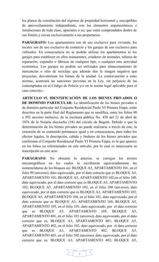 9
los planos de constitución del régimen de propiedad horizontal y susceptibles
de aprovechamiento independiente, con los elementos arquitectónicos e
instalaciones de toda clase, aparentes o no, que estén comprendidos dentro de
sus límites y sirvan exclusivamente a sus propietarios.
PARÁGRAFO: Los apartamentos son de uso exclusivo para vivienda, los
locales son de uso exclusivo de comercio y los garajes de uso exclusivo para
vehículos. En consecuencia no se podrán utilizar los apartamentos ni los
garajes para establecer en ellos restaurantes, criaderos de animales, talleres de
reparación, expendio o fábricas de cualquier tipo, o cualquier otra actividad
económica. Los garajes no podrán ser utilizados para almacenamiento de
mercancías o sitio de reciclaje que además den la imagen negativa que
proyectan, desvalorizan los bienes de la unidad. La contravención a estas
normas, acarreará las sanciones previstas en la Ley, sin perjuicio de las
contempladas en el Código de Policía y/o en la norma legal aplicable para el
caso concreto.-
ARTÍCULO 15. IDENTIFICACIÓN DE LOS BIENES PRIVADOS O
DE DOMINIO PARTICULAR: La identificación de los bienes privados o
de dominio particular del Conjunto Residencial Paulo VI Primera Etapa, están
descritos en la parte final del Reglamento que se modifica, entre los folios 90
a 592 anverso inclusive, de la escritura pública No. 458 del 21 de abril de
1976 de la Notaría dieciocho (18) del círculo de Bogotá. Debido a que la
determinación de los bienes privados no puede realizarse a través de este, la
extensión de su contenido permanece igual y en consecuencia, para todos los
efectos legales, la descripción, cabida y linderos de los bienes privados que
conforman el Conjunto Residencial Paulo VI Primera Etapa, es la que aparece
en los folios ya referenciados en este artículo, por lo cual es innecesaria su
trascripción en este acto.
PARÁGRAFO: No obstante lo anterior, se corrigen los errores
mecanográficos en los cuales se escribieron equivocadamente las
nomenclaturas de los bloques así: BLOQUE A5, APARTAMENTO 101, en el
folio 99 (anverso); dato equivocado, por el dato correcto que es BLOQUE A3,
APARTAMENTO 101; BLOQUE A5, APARTAMENTO 102,en el folio 100,
dato equivocado, por el dato correcto que es BLOQUE A3, APARTAMENTO
102; BLOQUE A5, APARTAMENTO 103, en el folio 100 (anverso), dato
equivocado, por el dato correcto que es BLOQUE A3, APARTAMENTO 103;
BLOQUE A5, APARTAMENTO 104, en el folio 101, dato equivocado, por el
dato correcto que es BLOQUE A3, APARTAMENTO 104; BLOQUE A5,
APARTAMENTO 105, en el folio 101, dato equivocado, por el dato correcto
que es BLOQUE A3, APARTAMENTO 105; BLOQUE A5,
APARTAMENTO 401, en el folio 101 (anverso), dato equivocado, por el dato
correcto que es, BLOQUE A3, APARTAMENTO 401; BLOQUE A5,
APARTAMENTO 402, en el folio 102, dato equivocado, por el dato correcto
que es BLOQUE A3, APARTAMENTO 402; BLOQUE A5,
APARTAMENTO 403, en el folio 102 (anverso), dato equivocado, por el dato
correcto que es: BLOQUE A3, APARTAMENTO 403; BLOQUE A5,
 