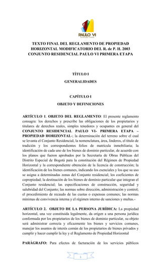 1
TEXTO FINAL DEL REGLAMENTO DE PROPIEDAD
HORIZONTAL MODIFICATORIO DEL R. de P. H. 2003
CONJUNTO RESIDENCIAL PAULO VI PRIMERA ETAPA
TÍTULO I
GENERALIDADES
CAPÍTULO I
OBJETO Y DEFINICIONES
ARTÍCULO 1. OBJETO DEL REGLAMENTO: El presente reglamento
consagra: los derechos y prescribe las obligaciones de los propietarios y
titulares de derechos reales, simples tenedores y ocupantes en general del
CONJUNTO RESIDENCIAL PAULO VI- PRIMERA ETAPA –
PROPIEDAD HORIZONTAL-; la determinación del terreno sobre el cual
se levanta el Conjunto Residencial, la nomenclatura, área, linderos, el título de
tradición y los correspondientes folios de matrícula inmobiliaria; la
identificación de cada uno de los bienes de dominio particular, de acuerdo con
los planos que fueron aprobados por la Secretaría de Obras Públicas del
Distrito Especial de Bogotá para la constitución del Régimen de Propiedad
Horizontal y la correspondiente obtención de la licencia de construcción; la
identificación de los bienes comunes, indicando los esenciales y los que su uso
se asigna a determinadas zonas del Conjunto residencial; los coeficientes de
copropiedad; la destinación de los bienes de dominio particular que integran el
Conjunto residencial; las especificaciones de construcción, seguridad y
salubridad del Conjunto; las normas sobre dirección, administración y control;
el procedimiento de recaudo de las cuotas o expensas comunes; las normas
mínimas de convivencia interna y el régimen interno de sanciones y multas.-
ARTÍCULO 2. OBJETO DE LA PERSONA JURÍDICA: La propiedad
horizontal, una vez constituida legalmente, da origen a una persona jurídica
conformada por los propietarios de los bienes de dominio particular, su objeto
será administrar correcta y eficazmente los bienes y servicios comunes,
manejar los asuntos de interés común de los propietarios de bienes privados y
cumplir y hacer cumplir la ley y el Reglamento de Propiedad Horizontal
PARÁGRAFO: Para efectos de facturación de los servicios públicos
 
