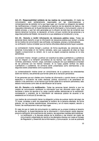 Art.-21.- Responsabilidad solidaria de los medios de comunicación.- El medio de
comunicación será solidariamente responsable por las indemnizaciones y
compensaciones de carácter civil a que haya lugar, por incumplir su obligación de realizar
las rectificaciones o impedir a los afectados el ejercicio de los derechos de réplica y de
respuesta ordenados por la Superintendencia de la lnformación y Comunicación, previo el
debido proceso, y que han sido generadas por la difusión de todo tipo de contenido que
lesione derechos humanos, la reputación, el honor, el buen nombre de las personas y la
seguridad pública del Estado, de acuerdo a lo que establece la Constitución y la ley.
Att.-22.- Derecho a recibir información de relevancia pública ve¡ez.- Todas las
personas tienen derecho a que la información de relevancia pública que reciben a través
de los medios de comunicación sea verificada, contrastada, precisa y contextualizada.
La verificación implíca constatar que los hechos difundidos efectivamente hayan sucedido.
La contrastación implica recoger y publicar, de forma equilibrada, las versiones de las
personas involucradas en los hechos narrados, salvo que cualquiera de ellas se haya
negado a proporcionar su versión, de lo cual se dejará constancia expresa en la nota
periodística.
La precisión implica recoger y publicar con exactitud los datos cuantitativos y cualitativos
que se integran a la narración periodística de los hechos. Son datos cualitativos los
nombres, parentesco, función, cargo, actividad o cualquier otro que establezca conexidad
de las personas con los hechos narrados. Si no fuese posible verificar los datos
cuantitativos o cualitativos, los primeros serán presentados como estimaciones y los
segundos serán presentados como suposiciones.
La contextualización implica poner en conocimiento de la audiencia los antecedentes
sobre los hechos y las personas que forman parte de la narración periodística
Si las personas que son citadas como fuentes de información u opinión tienen un interés
específico o vinculación de orden electoral, política, económica o de parentesco en
relación a las personas o a los hechos que forman parte de la narración periodística, esto
deberá mencionarse como dato de identificación de la fuente.
Art.- 23.- Derecho a la rectificación.- Todas las personas tienen derecho a que los
medios de comunicación rectifiquen la información que han difundido sobre ellas, sus
familiares o sobre los asuntos a su cargo cuando existan deficiencias en la verificación,
contrastación y precisión de la información de relevancia pública de acuerdo a los
establecido en el artículo 22 de esta Ley.
Los medios de comunicación tienen la obligación jurídica de publicar dentro del plazo de
72 horas, contadas a partir de presentado el reclamo de Ia persona afectada, de forma
gratuita, con las mismas características, dimensiones y en el mismo espacio, sección u
horario; las rectificaciones a las que haya lugar.
En caso de que el medio de comunicación no viabilice por su propia iniciativa el derecho
de rectificación, la Superintendencia de la lnformación y Comunicación podrá disponer,
previa la calificación de la pertinencia del reclamo, las siguientes medidas administrativas:
1. La rectificación y la disculpa pública de la directora o del director del medio de
comunicación presentada por escrito a los afectados directos con copia al Consejo
de Regulación y Desarrollo de la lnformación y Comunicación, Ia cual se publicará
10
 