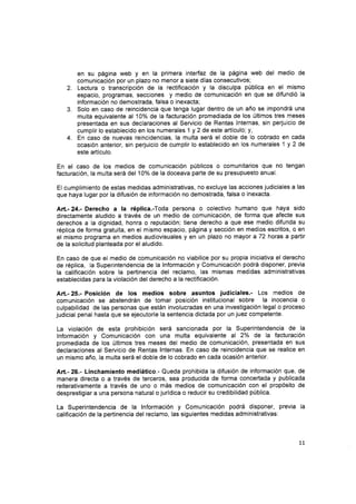 en su página web y en la primera interfaz de la página web del medio de
comunicación por un plazo no menor a siete días consecutivos;
Lectura o transcripción de la rectificación y la disculpa pÚblica en el mismo
espacio, programas, secciones y medio de comunicación en que se difundió la
información no demostrada, falsa o inexacta;
Solo en caso de reincidencia que tenga lugar dentro de un año se impondrá una
multa equivalente al 10% de Ia facturación promediada de los últimos tres meses
presentada en sus declaraciones al Servicio de Rentas lnternas, sin perjuicio de
cumplir lo establecido en los numerales 1 y 2 de este artículo; y,
En caso de nuevas reincidencias, la multa será el doble de lo cobrado en cada
ocasión anterior, sin perjuicio de cumplir lo establecido en los numerales 1 y 2 de
este artículo.
En el caso de los medios de comunicación públicos o comunitarios que no tengan
facturación, la multa será del 10o/o de la doceava parte de su presupuesto anual.
El cumplimiento de estas medidas administrativas, no excluye las acciones judiciales a las
que haya lugar por la difusión de información no demostrada, falsa o inexacta.
Att.- 24.- Derecho a la réplica.-Toda persona o colectivo humano que haya sido
directamente aludido a través de un medio de comunicación, de forma que afecte sus
derechos a la dignidad, honra o reputación; tiene derecho a que ese medio difunda su
réplica de forma gratuita, en el mismo espacio, página y sección en medios escritos, o en
el mismo programa en medios audiovisuales y en un plazo no mayor a 72 horas a partir
de la solicitud planteada por el aludido.
En caso de que el medio de comunicación no viabilice por su propia iniciativa el derecho
de réplica, Ia Superintendencia de la lnformación y Comunicación podrá disponer, previa
la calificación sobre la pertinencia del reclamo, las mismas medidas administrativas
establecidas para la violación del derecho a la rectificación.
A¡t.- 25.- Posición de los medios sobre asuntos judiciales.- Los medios de
comunicación se abstendrán de tomar posición institucional sobre la inocencia o
culpabilidad de las personas que están involucradas en una investigación legal o proceso
judicial penal hasta que se ejecutoríe la sentencia dictada por un juez competente.
La violación de esta prohibición será sancionada por la Superintendencia de la
fnformación y Comunicación con una multa equivalente al 2% de Ia facturación
promediada de los últimos tres meses del medio de comunicación, presentada en sus
declaraciones al Servicio de Rentas lnternas. En caso de reincidencia que se realice en
un mismo año, la multa será el doble de lo cobrado en cada ocasión anterior.
Art.- 26.- Linchamiento mediático.- Queda prohibida la difusión de información que, de
manera directa o a través de terceros, sea producida de forma concertada y publicada
reiterativamente a través de uno o más medios de comunicación con el propósito de
desprestigiar a una persona natural o jurídica o reducir su credibilidad pública.
La Superintendencia de la lnformación y Comunicación podrá disponer, previa la
calificación de la pertinencia del reclamo, las siguientes medidas administrativas:
3.
4.
77
 