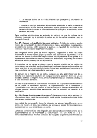 1. La disculpa pública de la o las personas que produjeron y difundieron tal
información.
2. Publicar la disculpa establecida en el numeral anterior en el medio o medios de
comunicación, en días distintos, en el mismo espacio, programas, secciones, tantas
veces como fue publicada la información lesiva al prestigio o la credibilidad de las
personas afectadas.
Estas medidas administrativas se aplicarán sin perjuicio de que los autores de la
infracción respondan por la comisión de delitos y/o por los daños causados y por su
reparación integral.
Att.-27.- Equidad en la publicidad de casos judiciales.- En todos los casos en que los
medios de comunicación aborden el tratamiento de hechos sometidos a investigación o
procesamiento judicial, están obligados a publicar, en igualdad de condiciones, las
versiones y argumentos de las partes involucradas.
Esta obligación implica paru los medios impresos, proporcionar a todas las partes
involucradas el mismo espacio, página y sección para exponer sus argumentos; y, en el
caso de los medios audiovisuales implica contar con la presencia de las partes o su
representante de manera simultánea o consecutiva en el mismo programa y por el mismo
espacio de tiempo, para exponer sus argumentos.
Si cualquiera de las partes se niega a usar el espacio ofrecido por los medios de
comunicación, se entenderá que la obligación del medio está debidamente cumplida con
haber extendido la correspondiente invitación, lo cual será señalado expresamente en la
nota periodística o en el correspondiente programa.
Sin perjuicio de la negativa de las partes, cualquiera de ellas podrá hacer uso de su
derecho a un tratamiento equitativo en cualquier momento posterior, dentro de un año
contado a partir de su negativa inicial, en los mismos términos que establece esta Ley en
el caso del derecho de réplica.
En caso de que el medio de comunicación no viabilice por su propia iniciativa el derecho
de las partes al tratamiento equitativo, la Superintendencia de la lnformación y
Comunicación podrá disponer, previo a la calificación sobre la pertinencia del reclamo, las
mismas medidas administrativas establecidas para la violación del derecho a la
rectificación.
Art.- 28.- Copias de programas o impresos.- Toda persona que se sienta afectada por
informaciones de un medio de comunicación, podrá solicitar fundadamente copias de los
programas o publicaciones.
Los medios de comunicación tienen la obligación de atender favorablemente, en un
término no mayor a 3 días, las solicitudes de entrega de copias de los programas o
publicaciones que sean presentadas por escrito.
La falta de cumplimiento de esta obligación, será sancionada administrativamente por la
Superintendencia de la lnformación y Comunicación con una multa de 1 a 4
remuneraciones básicas mínimas unificadas del trabajador en general para el medio que
L2
 