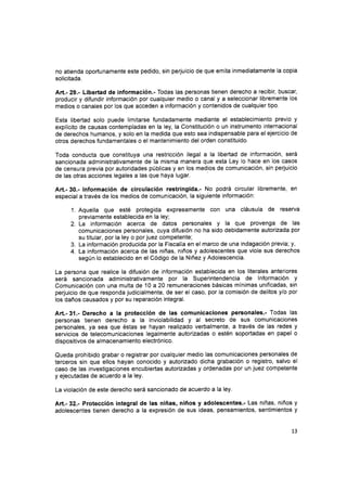 no atienda oportunamente este pedido, sin perjuicio de que emita inmediatamente Ia copia
solicitada.
Art.- 29.- Libertad de información.- Todas las personas tienen derecho a recibir, buscar,
producir y difundir información por cualquier medio o canal y a seleccionar libremente los
medios o canales por los que acceden a información y contenidos de cualquier tipo.
Esta libertad solo puede limitarse fundadamente mediante el establecimiento previo y
explícito de causas contempladas en la ley, la Constitución o un instrumento internacional
de derechos humanos, y solo en la medida que esto sea indispensable para el ejercicio de
otros derechos fundamentales o el mantenimiento del orden constituido.
Toda conducta que constituya una restricción ilegal a la libertad de información, será
sancionada administrativamente de la misma manera que esta Ley lo hace en los casos
de censura previa por autoridades públicas y en los medios de comunicación, sin perjuicio
de las otras acciones legales a las que haya lugar.
Art.- 30.- lnformación de circulación restringida.' No podrá circular libremente, en
especial a través de los medios de comunicación, la siguiente información:
1. Aquella que esté protegida expresamente con una cláusula de reserva
previamente establecida en la leY;
2. La información acerca de datos personales y la que provenga de las
comunicaciones personales, cuya difusión no ha sido debidamente autorizada por
su titular, por la ley o por juez competente;
3. La información producida por la Fiscalía en el marco de una indagación previa; y,
4. La información acerca de las niñas, niños y adolescentes que viole sus derechos
según lo establecido en el Código de la Niñez y Adolescencia.
La persona que realice la difusión de información establecida en los literales anteriores
será sancionada administrativamente por la Superintendencia de lnformación y
Comunicación con una multa de 10 a 20 remuneraciones básicas mínimas unificadas, sin
perjuicio de que responda judicialmente, de ser el caso, por la comisión de delitos y/o por
los daños causados y por su reparación integral.
Art.-31.- Derecho a la protección de las comunicaciones personales.- Todas las
personas tienen derecho a la inviolabilidad y al secreto de sus comunicaciones
personales, ya sea que éstas se hayan realizado verbalmente, a través de las redes y
servicios de telecomunicaciones legalmente autorizadas o estén soportadas en papel o
dispositivos de almacenamiento electrónico.
Queda prohibido grabar o registrar por cualquier medio las comunicaciones personales de
terceros sin que ellos hayan conocido y autorizado dicha grabación o registro, salvo el
caso de las investigaciones encubiertas autorizadas y ordenadas por un juez competente
y ejecutadas de acuerdo a la ley.
La violación de este derecho será sancionado de acuerdo a la ley.
Art.- 32.- Protección integral de las niñas, niños y adolescentes.- Las niñas, niños y
adolescentes tienen derecho a la expresión de sus ideas, pensamientos, sentimientos y
13
 