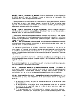 Art.- 40.- Derecho a la reserva de la fuente.- Ninguna persona que difunda información
de interés general, podrá ser obligada a revelar la fuente de la información. Esta
protección no le exime de responsabilidad ulterior.
La información sobre la identidad de una fuente obtenida ilegal y forzadamente, carecerá
de todo valor jurídico; y, los riesgos, daños y perjuicios a los que tal fuente quede
expuesta serán imputables a quien fozó la revelación de su identidad, quedando obligado
a efectuar la reparación integral de los daños.
Att.- 41.- Derecho a mantener el secreto profesional.- Ninguna persona que realice
actividades de comunicación social podrá ser obligada a revelar los secretos confiados a
ella en el marco delejercicio de estas actívidades.
La información obtenida forzadamente carecerá de todo valor jurídico; y, los riesgos,
daños y perjuicios que genere a las personas involucradas serán imputables a quien forzó
la revelación de los secretos profesionales, quedando obligada a efectuar la reparación
integral de los daños.
Art.- 42.- Libre ejercicio de Ia comunicación.- Todas las personas ejercerán libremente
los derechos a la comunicación reconocidos en la Constitución y esta Ley a través de
cualquier medio de comunicación social.
Las actividades periodísticas de carácter permanente realizadas en los medios de
comunicación, en cualquier nivel o cargo, deberán ser desempañadas por profesionales
en periodismo o comunicación, con excepción de las personas que tienen espacios de
opinión, y profesionales o expertos de otras ramas que mantienen programas o columnas
especializadas.
Las personas que realicen programas o actividades periodísticas en las lenguas de las
nacionalidades y pueblos indígenas, no están sujetas a las obligaciones establecidas en
el párrafo anterior.
En las entidades públicas los cargos inherentes a la comunicación serán desempeñados
por comunicadores o periodistas profesionales.
Art.- 43.- Composición laboral de los medios de carácter nacional.- Los medios de
comunicación social de carácter nacional conformarán su nómina de trabajadores con
criterios de equidad y paridad entre hombres y mujeres, interculturalidad, igualdad de
oportunidades para las personas con discapacidad y participación intergeneracional.
Art.- M.- Derechos laborales de las y Ios trabajadores de la comunicación.- Las y los
comunicadores; y, las y los trabajadores de la comunicación tienen los siguientes
derechos:
1. A la protección pública en caso de amenazas derivadas de su actividad como
comunicadores;
A remuneraciones de acuerdo a las tablas salariales fijadas por la autoridad
competente, a la seguridad social y demás derechos laborales, según sus
funciones y competencias;
A ser provistos por sus empleadores de los recursos económicos, técnicos y
materiales suflcientes para el adecuado ejercicio de su profesión y de las tareas
2.
3.
15
 