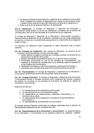 3. No ejercer funciones de administración o gerencia de los medios de comunicación
social o trabajar bajo relación de dependencia en medios de comunicación social,
ni haberlo hecho durante los dos años anteriores a la fecha de su designación; y,
4. Estar en goce de los derechos políticos y de participación
Art.- 51.- Destitución.- El Consejo de Regulación y Desarrollo de lnformaciÓn y
Comunicación podrá destituir a una de sus consejeras o consejeros por la comisión de
una falta grave, sólo con el voto favorable de al menos tres de sus integrantes.
El Consejo de Regulación y Desarrollo de la lnformación y Comunicación conocerá y
resolverá sobre la destitución de las consejeras o consejeros por las causas establecidas
en esta Ley, a través de un procedimiento que garantice el cumplimiento de las reglas del
debido proceso.
La resolución de destitución podrá impugnarse en efecto devolutivo ante la justicia
ordinaria.
Aft.- 52.- Causales de destitución.- Son causas de destitución, sin perjuicio de las
acciones y sanciones penales y civiles a que haya lugar:
1. Recibir dádivas o aceptar la promesa de su entrega a cambio de condicionar sus
decisiones en el ejercicio de su cargo;
Realizar actividades de proselitismo político en el ejercicio de sus funciones;
Encontrarse comprendido en una de las causales de incompatibilidad, que
existiendo al momento del nombramiento no fue advertida, según lo dispuesto en
la Ley Orgánica de Comunicación;
lnasistencia injustificada a más de tres sesiones consecutivas del Consejo; y,
Las demás que contemple la ley para los funcionarios públicos en general.
Art.- 53.- Financiamiento.- El Consejo de Regulación y Desarrollo de la lnformación y
Comunicación tendrá financiamiento del Presupuesto General del Estado.
Art.- 54.- Consejo Consultivo.- El Consejo de Regulación y Desarrollo de la lnformación
y Comunicación tendrá un Consejo Consultivo como mecanismo de consulta y asesoría
de carácter no vinculante, en los procesos de formulación de políticas en materia de
información y comunicacrón.
Estará conformado por:
1. Un representante de los realizadores audiovisuales;
2. Un representante de los comunicadores sociales;
3. Un representante de organizaciones ciudadanas relacionadas a la
promoción de la cultura;
4. Un representante de los catedráticos universitarios de las facultades de
comunicación, y;
5. Un representante de los estudiantes de comunicación.
El Consejo Nacional Electoral conformará los colegios electorales para la elección de
representantes establecidos en los numerales del 2 al6.
Art.- 55.- Superintendencia de la lnformación y Gomunicación.- La Superintendencia
de la lnformación y Comunicación es el organismo técnico de vigilancia, auditoría,
2.
3.
4.
5.
1.9
 
