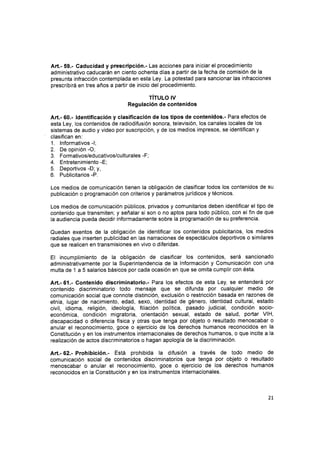 Art.- 59.- Caducidad y prescripción.- Las acciones para iniciar el procedimiento
administrativo caducarán en ciento ochenta días a partir de la fecha de comisión de la
presunta infracción contemplada en esta Ley. La potestad para sancionar las infracciones
prescribirá en tres años a partir de inicio del procedimiento.
TíTULO IV
Regulación de contenidos
Art.- 60.- ldentificación y clasificación de los tipos de contenidos.- Para efectos de
esta Ley, los contenidos de radiodifusión sonora, televisión, los canales locales de los
sistemas de audio y video por suscripción, y de los medios impresos, se identifican y
clasifican en:
1. lnformativos -l;
2. De opinión -O;
3. Formativos/educativos/culturales -F;
4. Entretenimiento -E;
5. Deportivos -D; y,
6. Publicitarios -P.
Los medios de comunicación tienen la obligación de clasificar todos los contenidos de su
publicación o programación con criterios y parámetros jurídicos y técnicos.
Los medios de comunicación públicos, privados y comunitarios deben identificar el tipo de
contenido que transmiten; y señalar si son o no aptos para todo público, con el fin de que
la audiencia pueda decidir informadamente sobre la programación de su preferencia.
Quedan exentos de la obligación de identificar los contenidos publicitarios, los medios
radiales que inserten publicidad en las narraciones de espectáculos deportivos o similares
que se realicen en transmisiones en vivo o diferidas.
El incumplimiento de la obligación de clasificar los contenidos, será sancionado
administrativamente por la Superintendencia de la lnformación y Comunicactón con una
multa de 1 a 5 salarios básicos por cada ocasión en que se omita cumplir con ésta.
Art.-61.- Contenido discriminatorio.- Para los efectos de esta Ley, se entenderá por
contenido discriminatorio todo mensaje que se difunda por cualquier medio de
comunicación social que connote distinción, exclusión o restricción basada en razones de
etnia, lugar de nacimiento, edad, sexo, identidad de género, identidad cultural, estado
civil, idioma, religión, ideología, filiación política, pasado judicial, condición socio-
económica, condición migratoria, orientación sexual, estado de salud, portar VlH,
discapacidad o diferencia física y otras que tenga por objeto o resultado menoscabar o
anular el reconocimiento, goce o ejercicio de los derechos humanos reconocidos en la
Constitución y en los instrumentos internacionales de derechos humanos, o que incite a la
realización de actos discriminatorios o hagan apología de la discriminación.
Art.- 62.- Prohibición.- Está prohibida la difusión a través de todo medio de
comunicación social de contenidos discriminatorios que tenga por objeto o resultado
menoscabar o anular el reconocimiento, goce o ejercicio de los derechos humanos
reconocidos en la Constitución y en los instrumentos internacionales.
2t
 