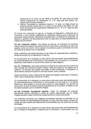 transcurrirá en el horario de las 18h00 a las 22h00. En esta franja se podrá
difundir programación de clasificación "A' y "B'' Apta para todo pÚblico, con
vigilancia de una persona adulta, y;
3. Adultos: Compuesta por personas mayores a 18 años. La franja horaria de
personas adultas transcurrirá en el horario de las 22h00 a las 06h00. En esta
franja se podrá difundir programación clasificada con
.A', *B'y "C": Apta solo para
personas adultas.
En función de lo dispuesto en esta ley, el Consejo de Regulación y Desarrollo de la
lnformación y Comunicación establecerá los parámetros técnicos para la definición de
audiencias, franjas horarias, clasificación de programación y calificación de contenidos. La
adopción y aplicación de tales parámetros será, en cada caso, de responsabilidad de los
medios de comunicación.
Art.- 66.- Contenido violento.- Para efectos de esta ley, se entenderá por contenido
violento aquel que denote el uso intencional de la fuerza física o psicológica, de obra o de
palabra, contra uno mismo, contra cualquier otra persona, grupo o comunidad, así como
en contra de los seres vivos y la naturaleza.
Estos contenidos solo podrán difundirse en las franjas de responsabilidad compartida y
adultos de acuerdo con lo establecido en esta ley.
El incumplimiento de lo dispuesto en este artículo será sancionado administrativamente
por Superintendencia de la lnformación y Comunicación con una multa de 1 a 5 salarios
básicos por cada ocasión en que se omita cumplir con esta obligación.
Art.- 67.- Prohibición.- Se prohíbe la difusión a través de los medios de comunicaciÓn de
todo mensaje que constituya incitación directa o estímulo expreso al uso ilegítimo de la
violencia, a la comisión de cualquier acto ilegal, la trata de personas, la explotación, el
abuso sexual, apología de la guerra y del odio nacional, racial o religioso.
Queda prohibida la venta y distribución de material pornográfico audiovisual o impreso a
niños, niñas y adolescentes menores de 18 años.
El incumplimiento de lo dispuesto en este artículo será sancionado administrativamente
por Superintendencia de la lnformación y Comunicación con una multa de 1 a 5 salarios
básicos por cada ocasión en que se omita cumplir con esta obligación, sin perjuicio de
que el autor de esta conductas responda judicialmente por la comisión de delitos y/o por
los daños causados y por su reparación integral.
Art.- 68.- Contenido sexualmente exp!ícito.- Todos los mensajes de contenido
sexualmente explícito difundidos a través de medios audiovisuales, que no tengan
finalidad educativa, deben transmitirse necesariamente en horario para adultos.
Los contenidos educativos con imágenes sexualmente explícitas se difundirán en las
franjas horarias de responsabilidad compartida y de apto para todo público, teniendo en
cuenta que este material sea debidamente contextualizado para las audiencias de estas
dos franjas.
El incumplimiento de lo dispuesto en este artículo será sancionado administrativamente
por el Consejo de Regulación y Desarrollo de la lnformación y Comunicación con una
23
 