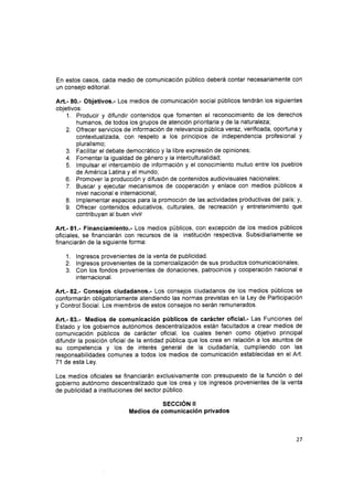 En estos casos, cada medio de comunicación público deberá contar necesariamente con
un consejo editorial.
Art.- 80.- Objetivos.- Los medios de comunicación social públicos tendrán los siguientes
objetivos:
1. Producir y difundir contenidos que fomenten el reconocimiento de los derechos
humanos, de todos los grupos de atención prioritaria y de la naturaleza;
2. Ofrecer servicios de información de relevancia pública vetaz, verificada, oportuna y
contextualizada, con respeto a los principios de independencia profesional y
pluralismo;
3. Facilitar el debate democrático y la libre expresión de opiniones;
4. Fomentar la igualdad de género y la interculturalidad;
5. lmpulsar el intercambio de información y el conocimiento mutuo entre los pueblos
de América Latina y el mundo;
Promover la producción y difusión de contenidos audiovisuales nacionales;
Buscar y ejecutar mecanismos de cooperación y enlace con medios públicos a
nivel nacional e internacional;
lmplementar espacios para la promocrón de las actividades productivas del país; y,
Ofrecer contenidos educativos, culturales, de recreación y entretenimiento que
contribuyan al buen vivir
Art.-81.- Financiamiento.- Los medios públicos, con excepción de los medios públicos
oficiales, se financiarán con recursos de la institución respectiva. Subsidiariamente se
financiarán de la siguiente forma:
1. lngresos provenientes de la venta de publicidad.
2. lngresos provenientes de la comercialización de sus productos comunicacionales,
3. Con los fondos provenientes de donaciones, patrocinios y cooperación nacional e
internacional.
Art.- 82.- Consejos ciudadanos.- Los consejos ciudadanos de los medios públicos se
conformarán obligatoriamente atendiendo las normas previstas en la Ley de Participación
y Control Social. Los miembros de estos consejos no serán remunerados.
Art.- 83.- Medios de comunicación públicos de carácter oficial.- Las Functones del
Estado y los gobiernos autónomos descentralizados están facultados a crear medios de
comunicación públicos de carácter oficial, los cuales tienen como objetivo principal
difundir la posición oficial de la entidad pública que los crea en relación a los asuntos de
su competencia y los de interés general de la ciudadanía, cumpliendo con las
responsabilidades comunes a todos los medios de comunicación establecidas en el Art.
71 de esta Ley.
Los medios oficiales se financiarán exclusivamente con presupuesto de la función o del
gobierno autónomo descentralizado que los crea y los ingresos provenientes de la venta
de publicidad a instituciones del sector público.
sEcc¡ÓN t!
Medios de comunicación privados
6.
7.
8.
9.
27
 