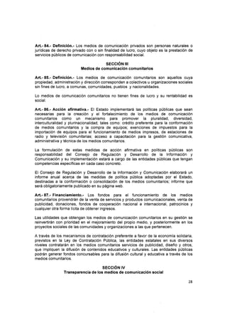 Art.- 84.- Definición.- Los medios de comunicación privados son personas naturales o
jurídicas de derecho privado con o sin finalidad de lucro, cuyo objeto es la prestación de
servicios públicos de comunicación con responsabilidad social.
SEGCIÓN II¡
Medios de comunicación comunitarios
Art.- 85.- Definición.- Los medios de comunicación comunitarios son aquellos cuya
propiedad, administración y dirección corresponden a colectivos u organizaciones sociales
sin fines de lucro, a comunas, comunidades, pueblos y nacionalidades.
Lo medios de comunicación comunitarios no tienen fines de lucro y su rentabilidad es
social.
Art.- 86.- Acción afirmativa.- El Estado implementará las políticas públicas que sean
necesarias para Ia creación y el fortalecimiento de los medios de comunicación
comunitarios como un mecanismo para promover la pluralidad, diversidad,
interculturalidad y plurinacionalidad; tales como: crédito preferente para la conformación
de medios comunitarios y la compra de equipos; exenciones de impuestos para la
importación de equipos para el funcionamiento de medios impresos, de estaciones de
radio y televisión comunitarias; acceso a capacitación para la gestión comunicativa,
administrativa y técnica de los medios comunitarios.
La formulación de estas medidas de acción afirmativa en políticas públicas son
responsabilidad del Consejo de Regulación y Desarrollo de la lnformación y
Comunicación y su implementación estará a cargo de las entidades públicas que tengan
competencias específicas en cada caso concreto.
El Consejo de Regulación y Desarrollo de la lnformación y Comunicación elaborará un
informe anual acerca de las medidas de política pública adoptadas por el Estado,
destinadas a la conformación o consolidación de los medios comunitarios; informe que
será obligatoriamente publicado en su página web.
Art.- 87.- Financiamiento.- Los fondos para el funcionamiento de los medios
comunitarios provendrán de la venta de servicios y productos comunicacionales, venta de
publicidad, donaciones, fondos de cooperación nacional e internacional, patrocinios y
cualquier otra forma lícita de obtener ingresos.
Las utilidades que obtengan los medios de comunicación comunitarios en su gestión se
reinvertirán con prioridad en el mejoramiento del propio medio, y posteriormente en los
proyectos sociales de las comunidades y organizaciones a las que pertenecen.
A través de los mecanismos de contratación preferente a favor de la economía solidaria,
previstos en la Ley de Contratación Pública, las entidades estatales en sus diversos
niveles contratarán en los medios comunitarios servicios de publicidad, diseño y otros,
que impliquen la difusión de contenidos educativos y culturales. Las entidades públicas
podrán generar fondos concursables para la difusión cultural y educativa a través de los
medios comunitarios.
sEccrÓN v
Transparencia de los medios de comunicación social
28
 
