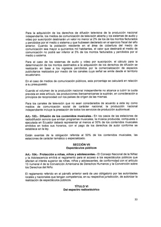 Para la adquisición de los derechos de difusión televisiva de la producctón nacional
independiente, los medios de comunicación de televisión abierta y los sistemas de audio y
video por suscripción destinarán un valor no menor al2% de los de los montos facturados
y percibidos por el medio o sistema y que hubiesen declarado en el ejercicio fiscal del año
anterior. Cuando la población residente en el área de cobertura del medio de
comunicación sea mayor a quinientos mil habitantes, el valor que destinará el medio de
comunicación no podrá ser inferior al 5% de los montos facturados y percibidos por el
medio o sistema.
Para el caso de los sistemas de audio y video por suscripción, el cálculo para la
determinaclón de los montos destinados a la adquisición de los derechos de difusión se
realizarán en base a los ingresos percibidos por la comercialización de espacios
publicitarios realizados por medio de los canales cuya señal se emite desde el territorio
ecuatoriano.
En el caso de medios de comunicación públicos, este porcentaje se calculará en relación
a su presupuesto.
Cuando el volumen de la producción nacional independiente no alcance a cubrir la cuota
prevista en este artículo, las producciones iberoamericanas la suplirán, en consideración a
principios de reciprocidad con los países de origen de las mismas.
Para los canales de televisión que no sean considerados de acuerdo a esta ley como
medios de comunicación social de carácter nacional, la producción nacional
independiente incluye la prestación de todos los servicios de producción audiovisual.
Art.- 103.- Difusión de los contenidos musicales.- En los casos de las estaciones de
radiodifusión sonora que emitan programas musicales, la música producida, compuesta o
ejecutada en Ecuador deberá representar al menos el 50% de los contenidos musicales
emitidos en todos sus horarios, con el pago de los derechos de autor conforme se
establece en la ley.
Están exentas de la obligación referida al 50o/o de los contenidos musicales, las
estaciones de carácter temático o especializado.
sEccrÓN u¡
Espectáculos públicos
Art.- 104.- Protección a niñas, niños y adolescentes.- El Consejo Nacional de la Niñez
y la Adolescencia emitirá el reglamento para el acceso a los espectáculos públicos que
afecten el interés superior de niñas, niños y adolescentes, de conformidad con el artículo
13 numeral 4 dela Convención Americana de Derechos Humanos y la Convención sobre
los Derechos del Niño.
El reglamento referido en el párrafo anterior será de uso obligatorio por las autoridades
locales y nacionales que tengan competencia, en su respectiva jurisdicción, de autorizar la
realización de espectáculos públicos.
TITULO VI
Del espectro rad ioeléctrico
33
 