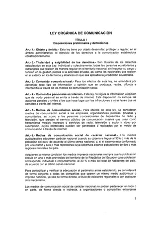 LEY oRGÁNrca DE coMuulcnclót¡
rírulo I
Disposiciones preliminares y definiciones
Art.- 1.- Objeto y ámbito.- Esta ley tiene por objeto desarrollar, proteger y regular, en el
ámbito administrativo, el ejercicio de los derechos a la comunicación establecidos
constitucionalmente.
Att.- 2.- Titularidad y exigibilidad de los derechos.- Son titulares de los derechos
establecidos en esta Ley, individual o colectivamente, todas las personas ecuatorianas y
extranjeras que residen de manera regular en el territorio nacional, sin importar su cargo o
función en la gestión pública o la actividad privada, asÍ como los nacionales que residen
en el exterior en los términos y alcances en que sea aplicable la jurisdicción ecuatoriana.
Art.- 3.- Gontenido comunicacional.- Para los efectos de esta ley, se entenderá por
contenido todo tipo de información u opinión que se produzca, reciba, difunda e
intercambie a través de los medios de comunicación social.
Art.- 4.- Contenidos personales en internet.- Esta ley no regula la información u opinión
que de modo personal se emita a través de internet. Esta disposición no excluye las
acciones penales o civiles a las que haya lugar por las infracciones a otras leyes que se
cometan a través del internet.
Art.- 5.- Medios de comunicación social.- Para efectos de esta ley, se consideran
medios de comunicación social a las empresas, organizaciones públicas, privadas y
comunitarias, así como a las personas concesionarias de frecuencias de radio y
televisión, que prestan el servicio público de comunicación masiva que usan como
herramienta medios impresos o servicios de radio, televisión y audio y vídeo por
suscripción, cuyos contenidos pueden ser generados o replicados por el medio de
comunicación a través de internet.
Art.- 6.- Medios de comunicación social de carácter nacional.- Los medios
audiovisuales adquieren carácter nacional cuando su cobertura llegue al 30% o más de la
población del país, de acuerdo al último censo nacional; o, si el sistema está conformado
por una matriz y seis o más repetidoras cuya cobertura alcance poblaciones de dos o más
regiones naturales del país.
Adquieren la misma condición los medios impresos nacionales siempre que la publicación
circule en una o más provincias del territorio de la República del Ecuador cuya población
corresponda, individual o conjuntamente, al 30 % o más del total de habitantes del país,
de acuerdo con el último censo nacional.
Para contabilizar y verificar la adecuación al parámetro antes establecido, se considerará
de forma conjunta a todas las compañías que operen un mismo medio audiovisual o
impreso nacional, ya sea de forma directa, a título de ediciones regionales o con cualquier
otro mecanismo.
Los medios de comunicación social de carácter nacional no podrán pertenecer en todo o
en parte, de forma directa o indirecta, a organizaciones o compañías extranjeras
 