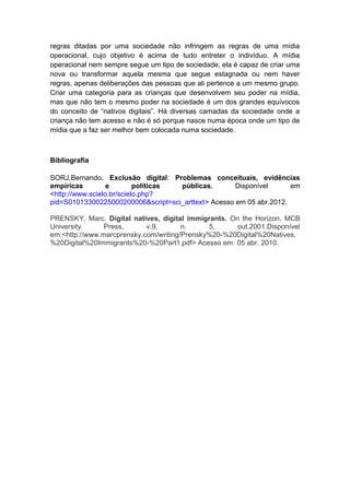 regras ditadas por uma sociedade não infringem as regras de uma mídia
operacional, cujo objetivo é acima de tudo entreter o indivíduo. A mídia
operacional nem sempre segue um tipo de sociedade, ela é capaz de criar uma
nova ou transformar aquela mesma que segue estagnada ou nem haver
regras, apenas deliberações das pessoas que ali pertence a um mesmo grupo.
Criar uma categoria para as crianças que desenvolvem seu poder na mídia,
mas que não tem o mesmo poder na sociedade é um dos grandes equívocos
do conceito de “nativos digitais”. Há diversas camadas da sociedade onde a
criança não tem acesso e não é só porque nasce numa época onde um tipo de
mídia que a faz ser melhor bem colocada numa sociedade.



Bibliografia

SORJ,Bernando. Exclusão digital: Problemas conceituais, evidências
empíricas         e        políticas públicas.       Disponível      em
<http://www.scielo.br/scielo.php?
pid=S01013300225000200006&script=sci_arttext> Acesso em 05 abr.2012.

PRENSKY, Marc. Digital natives, digital immigrants. On the Horizon, MCB
University      Press,      v.9,       n.     5,      out.2001.Disponível
em:<http://www.marcprensky.com/writing/Prensky%20-%20Digital%20Natives,
%20Digital%20Immigrants%20-%20Part1.pdf> Acesso em: 05 abr. 2010.
 
