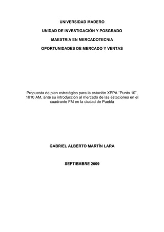 UNIVERSIDAD MADERO

         UNIDAD DE INVESTIGACIÓN Y POSGRADO

              MAESTRIA EN MERCADOTECNIA

        OPORTUNIDADES DE MERCADO Y VENTAS




Propuesta de plan estratégico para la estación XEPA “Punto 10”,
1010 AM, ante su introducción al mercado de las estaciones en el
             cuadrante FM en la ciudad de Puebla




             GABRIEL ALBERTO MARTÍN LARA



                      SEPTIEMBRE 2009
 