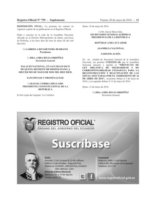 Viernes 20 de mayo de 2016 – 11Registro Oficial Nº 759 – Suplemento
DISPOSICIÓN FINAL.- La presente ley entrará en
vigencia a partir de su publicación en el Registro Oficial.
Dado y suscrito en la sede de la Asamblea Nacional,
ubicada en el Distrito Metropolitano de Quito, provincia
de Pichicha, a los doce días del mes de mayo de dos mil
dieciséis.
f.) GABRIELA RIVADENEIRA BURBANO
Presidenta
f.) DRA. LIBIA RIVAS ORDÓÑEZ
Secretaria General
PALACIO NACIONAL, EN SAN FRANCISCO
DE QUITO, DISTRITO METROPOLITANO, A
DIECIOCHO DE MAYO DE DOS MIL DIECISÉIS
SANCIÓNASE Y PROMÚLGUESE
f.) RAFAEL CORREA DELGADO
PRESIDENTE CONSTITUCIONAL DE LA
REPÚBLICA
Es fiel copia del original.- Lo Certifico.
Quito, 18 de mayo de 2016.
f.) Dr. Alexis Mera Giler,
SECRETARIO GENERAL JURÍDICO,
PRESIDENCIA DE LA REPÚBLICA
REPÚBLICA DEL ECUADOR
ASAMBLEA NACIONAL
CERTIFICACIÓN
En mi calidad de Secretaria General de la Asamblea
Nacional, me permito CERTIFICAR que la Asamblea
Nacional discutió y aprobó el "PROYECTO DE
LEY ORGÁNICA DE SOLIDARIDAD Y DE
CORRESPONSABILIDAD CIUDADANA PARA LA
RECONSTRUCCIÓN Y REACTIVACIÓN DE LAS
ZONAS AFECTADAS POR EL TERREMOTO DE 16
DE ABRIL DE 2016”, en primer debate el 3 de mayo de
2016; y en segundo debate el 12 de mayo de 2016.
Quito, 12 de mayo de 2016.
f.) DRA. LIBIA RIVAS ORDÓÑEZ
Secretaria General
 