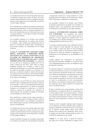 4 – Viernes 20 de mayo de 2016 Suplemento – Registro Oficial Nº 759
La contribución prevista en este artículo podrá estar sujeta
a facilidades de pago por un plazo de hasta seis meses
contados a partir del primer mes de su obligación de pago,
sin que se exija el pago de la cuota establecida en el artículo
152 del Código Tributario.
Si el contribuyente no hubiere presentado la declaración
patrimonial correspondiente, el Servicio de Rentas Internas
estará facultado para emitir la respectiva liquidación con
base en las declaraciones previas, información que conste
en catastros públicos o en las bases de datos de la propia
administración tributaria.
Las sociedades residentes en el Ecuador cuyos titulares
de derechos representativos de capital sean personas
no residentes, serán sustitutos del contribuyente para el
pago de la contribución solidaria sobre el patrimonio de
las personas naturales, de conformidad con el Código
Tributario.
Artículo 5.- CONTRIBUCIÓN SOLIDARIA SOBRE
BIENES INMUEBLES Y DERECHOS REPRE-
SENTATIVOS DE CAPITAL EXISTENTES EN EL
ECUADOR DE PROPIEDAD DE SOCIEDADES
RESIDENTES EN PARAÍSOS FISCALES U OTRAS
JURISDICCIONES DEL EXTERIOR.- Se establecerá
por una sola vez la contribución solidaria del 1,8% del
avalúo catastral del año 2016, sobre todos los bienes
inmuebles existentes en el Ecuador; y, sobre el valor
patrimonial proporcional de los derechos representativos
de capital de sociedades residentes en el Ecuador, en la
parte que, a la fecha de entrada en vigencia de la presente
Ley, pertenezca de manera directa a una sociedad residente
en un paraíso fiscal o jurisdicción de menor imposición o
no se conozca su residencia.
La contribución será del 0.90% del avalúo catastral del
año 2016, sobre la totalidad de bienes inmuebles existentes
en el Ecuador; y, sobre el valor patrimonial proporcional
de los derechos representativos de capital de sociedades
residentes en el Ecuador en la parte que, a la fecha de
entrada en vigencia de la presente Ley, pertenezca de
manera directa a una sociedad no residente en el Ecuador
no contemplada en el inciso anterior.
Esta contribución se pagará  en tres cuotas mensuales, a
partir de su publicación en el Registro Oficial, conforme
al noveno dígito del RUC. Las sociedades extranjeras sin
RUC deberán pagar la presente contribución hasta el día 28
del mes correspondiente.
La contribución prevista en este artículo podrá estar sujeta
a facilidades de pago por un plazo de hasta seis meses
contados a partir del primer mes de su obligación de pago,
sin que se exija el pago de la cuota establecida en el artículo
152 del Código Tributario.
Estarán exonerados del pago las sociedades domiciliadas
en el exterior cuyo último nivel de propiedad corresponda
a una persona natural que lo tenga incluido en su base
imponible para la declaración de la contribución solidaria
sobre el patrimonio, establecido en la presente ley.
Las sociedades residentes en el Ecuador cuyos titulares
de derechos representativos de capital sean sociedades no
residentes sujetos a esta contribución, serán sustitutos del
contribuyente de conformidad con el Código Tributario.
Artículo 6.- CONTRIBUCIÓN SOLIDARIA SOBRE
LAS UTILIDADES.- Las sociedades que realicen
actividades económicas, y que fueren sujetos pasivos de
impuesto a la renta, pagarán una contribución del 3% a
sus utilidades que se calculará teniendo como referencia la
utilidad gravable del ejercicio fiscal 2015.
Las personas naturales pagarán esta contribución teniendo
como referencia la base imponible del ejercicio fiscal
2015, siempre y cuando ésta supere los doce mil dólares
de los Estados Unidos de Norteamérica (USD $12.000),
excluyendo las rentas por relación de dependencia y la
participación de los trabajadores en las utilidades de las
empresas.
También pagarán esta contribución los fideicomisos
mercantiles que generaron utilidades en el ejercicio fiscal
2015, independientemente que estén o no obligados al pago
del Impuesto a la Renta.
Se exoneran del pago los contribuyentes que hayan sufrido
una afectación directa en sus activos o actividad económica
como consecuencia del desastre natural en las condiciones
quesedefinanenelreglamentoycuyodomicilioseencuentre
en la provincia de Manabí, el cantón Muisne y otras
circunscripciones afectadas de la provincia de Esmeraldas,
así como los contribuyentes de otras circunscripciones
que hubiesen sido afectados económicamente conforme a
las condiciones que se definan mediante la resolución del
Servicio de Rentas Internas.
El pago se realizará en tres cuotas mensuales, a partir de su
promulgación en el Registro Oficial, de conformidad con
el noveno dígito del RUC de la persona natural o sociedad.
Esta contribución podrá estar sujeta a facilidades de pago
por un plazo máximo de hasta tres meses, sin que se exija el
pago de la cuota establecida en el artículo 152 del Código
Tributario.
Cuando las micro y pequeñas empresas sujetas al pago de
esta contribución que hayan cancelado como concepto de
anticipo de impuesto a la renta del año 2015 un valor mayor
que el impuesto causado, podrán utilizar como crédito
tributario para el pago de esta contribución, dicho exceso.
En ningún caso este crédito tributario podrá ser mayor a la
contribución establecida en este artículo.
Artículo 7.- El sujeto pasivo o agente de retención
que dentro de los plazos establecidos no pagare total o
 