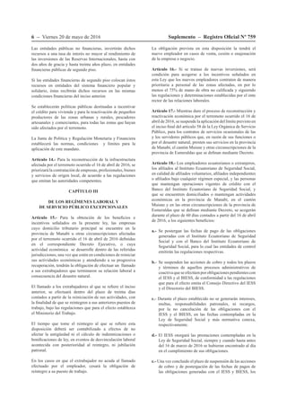 6 – Viernes 20 de mayo de 2016 Suplemento – Registro Oficial Nº 759
Las entidades públicas no financieras, invertirán dichos
recursos a una tasa de interés no mayor al rendimiento de
las inversiones de las Reservas Internacionales, hasta con
dos años de gracia y hasta treinta años plazo, en entidades
financieras públicas de segundo piso.
Si las entidades financieras de segundo piso colocan éstos
recursos en entidades del sistema financiero popular y
solidario, éstas recibirán dichos recursos en las mismas
condiciones financieras del inciso anterior.
Se establecerán políticas públicas destinadas a incentivar
el crédito para vivienda y para la reactivación de pequeños
productores de las zonas urbanas y rurales, pescadores
artesanales y comerciantes, para todas las zonas que hayan
sido afectados por el terremoto.
La Junta de Política y Regulación Monetaria y Financiera
establecerá las normas, condiciones y límites para la
aplicación de este mandato.
Artículo 14.- Para la reconstrucción de la infraestructura
afectada por el terremoto ocurrido el 16 de abril de 2016, se
priorizará la contratación de empresas, profesionales, bienes
y servicios de origen local, de acuerdo a las regulaciones
que emitan las autoridades competentes.
CAPÍTULO III
DE LOS REGÍMENES LABORAL Y
DE SERVICIO PÚBLICO EXCEPCIONALES
Artículo 15.- Para la obtención de los beneficios e
incentivos señalados en la presente ley, las empresas
cuyo domicilio tributario principal se encuentre en la
provincia de Manabí u otras circunscripciones afectadas
por el terremoto ocurrido el 16 de abril de 2016 definidas
en el correspondiente Decreto Ejecutivo, o cuya
actividad económica se desarrolle dentro de las referidas
jurisdicciones, una vez que estén en condiciones de reiniciar
sus actividades económicas y atendiendo a su progresiva
recuperación, tendrán la obligación de efectuar un llamado
a sus extrabajadores que terminaron su relación laboral a
consecuencia del desastre natural.
El llamado a los extrabajadores al que se refiere el inciso
anterior, se efectuará dentro del plazo de treinta días
contados a partir de la reiniciación de sus actividades, con
la finalidad de que se reintegren a sus anteriores puestos de
trabajo, bajo las regulaciones que para el efecto establezca
el Ministerio del Trabajo.
El tiempo que tome el reintegro al que se refiere esta
disposición deberá ser contabilizado a efectos de no
afectar la antigüedad ni el cálculo de indemnizaciones o
bonificaciones de ley, en eventos de desvinculación laboral
acontecida con posterioridad al reintegro, ni jubilación
patronal.
En los casos en que el extrabajador no acuda al llamado
efectuado por el empleador, cesará la obligación de
reintegro a su puesto de trabajo.
La obligación prevista en esta disposición la tendrá el
nuevo empleador en casos de venta, cesión o enajenación
de la empresa o negocio.
Artículo 16.- Si se tratase de nuevas inversiones, será
condición para acogerse a los incentivos señalados en
esta Ley que los nuevos empleadores contraten de manera
prioritaria a personal de las zonas afectadas, en por lo
menos el 75% de mano de obra no calificada y siguiendo
las regulaciones y determinaciones establecidas por el ente
rector de las relaciones laborales.
Artículo 17.- Mientras dure el proceso de reconstrucción y
reactivación económica por el terremoto ocurrido el 16 de
abril de 2016, se suspende la aplicación del límite previsto en
el inciso final del artículo 58 de la Ley Orgánica de Servicio
Público, para los contratos de servicios ocasionales de las
y los servidores públicos que, en razón de sus funciones o
por el desastre natural, presten sus servicios en la provincia
de Manabí, el cantón Muisne y otras circunscripciones de la
provincia de Esmeraldas que se definan mediante Decreto.
Artículo 18.- Los empleadores ecuatorianos o extranjeros,
los afiliados al Instituto Ecuatoriano de Seguridad Social,
en calidad de afiliados voluntarios, afiliados independientes
o afiliados bajo cualquier régimen especial, y las personas
que mantengan operaciones vigentes de crédito con el
Banco del Instituto Ecuatoriano de Seguridad Social, y
que se encuentren domiciliados o mantengan actividades
económicas en la provincia de Manabí, en el cantón
Muisne y en las otras circunscripciones de la provincia de
Esmeraldas que se definan mediante Decreto, se acogerán
durante el plazo de 60 días contados a partir del 16 de abril
de 2016, a los siguientes beneficios:
a.- Se postergan las fechas de pago de las obligaciones
generadas con el Instituto Ecuatoriano de Seguridad
Social y con el Banco del Instituto Ecuatoriano de
Seguridad Social, para lo cual las entidades de control
emitirán las regulaciones respectivas.
b.- 	Se suspenden las acciones de cobro y todos los plazos
y términos de aquellos procesos administrativos de
coactiva que se efectúen por obligaciones pendientes con
el IESS y el BIESS, de conformidad a las regulaciones
que para el efecto emita el Consejo Directivo del IESS
y el Directorio del BIESS.
c.- Durante el plazo establecido no se generarán intereses,
multas, responsabilidades patronales, ni recargos,
por la no cancelación de las obligaciones con el
IESS y el BIESS, en las fechas contempladas en la
Ley de Seguridad Social y más normativa conexa,
respectivamente.
d.- El IESS otorgará las prestaciones contempladas en la
Ley de Seguridad Social, siempre y cuando hasta antes
del 16 de marzo de 2016 se hubieran encontrado al día
en el cumplimiento de sus obligaciones.
e.- Una vez concluido el plazo de suspensión de las acciones
de cobro y de postergación de las fechas de pagos de
las obligaciones generadas con el IESS y BIESS, los
 